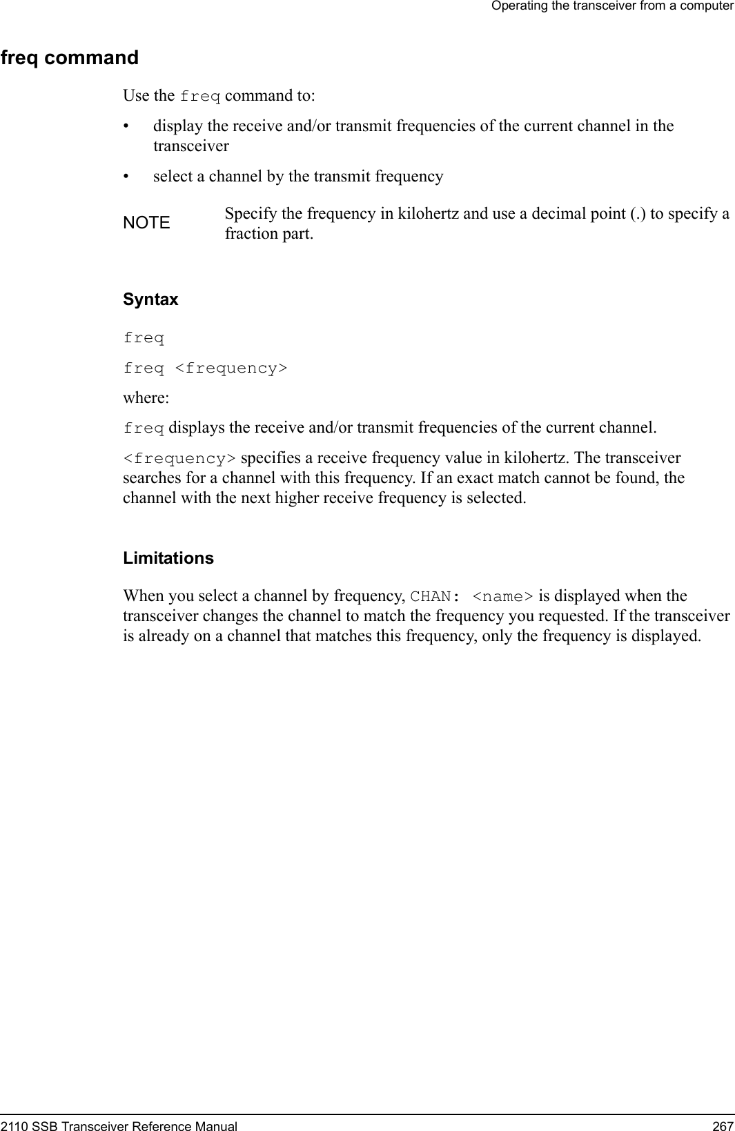 Operating the transceiver from a computer2110 SSB Transceiver Reference Manual 267freq commandUse the freq command to:• display the receive and/or transmit frequencies of the current channel in the transceiver• select a channel by the transmit frequencySyntaxfreq freq &lt;frequency&gt; where:freq displays the receive and/or transmit frequencies of the current channel.&lt;frequency&gt; specifies a receive frequency value in kilohertz. The transceiver searches for a channel with this frequency. If an exact match cannot be found, the channel with the next higher receive frequency is selected.LimitationsWhen you select a channel by frequency, CHAN: &lt;name&gt; is displayed when the transceiver changes the channel to match the frequency you requested. If the transceiver is already on a channel that matches this frequency, only the frequency is displayed.NOTE Specify the frequency in kilohertz and use a decimal point (.) to specify a fraction part. 