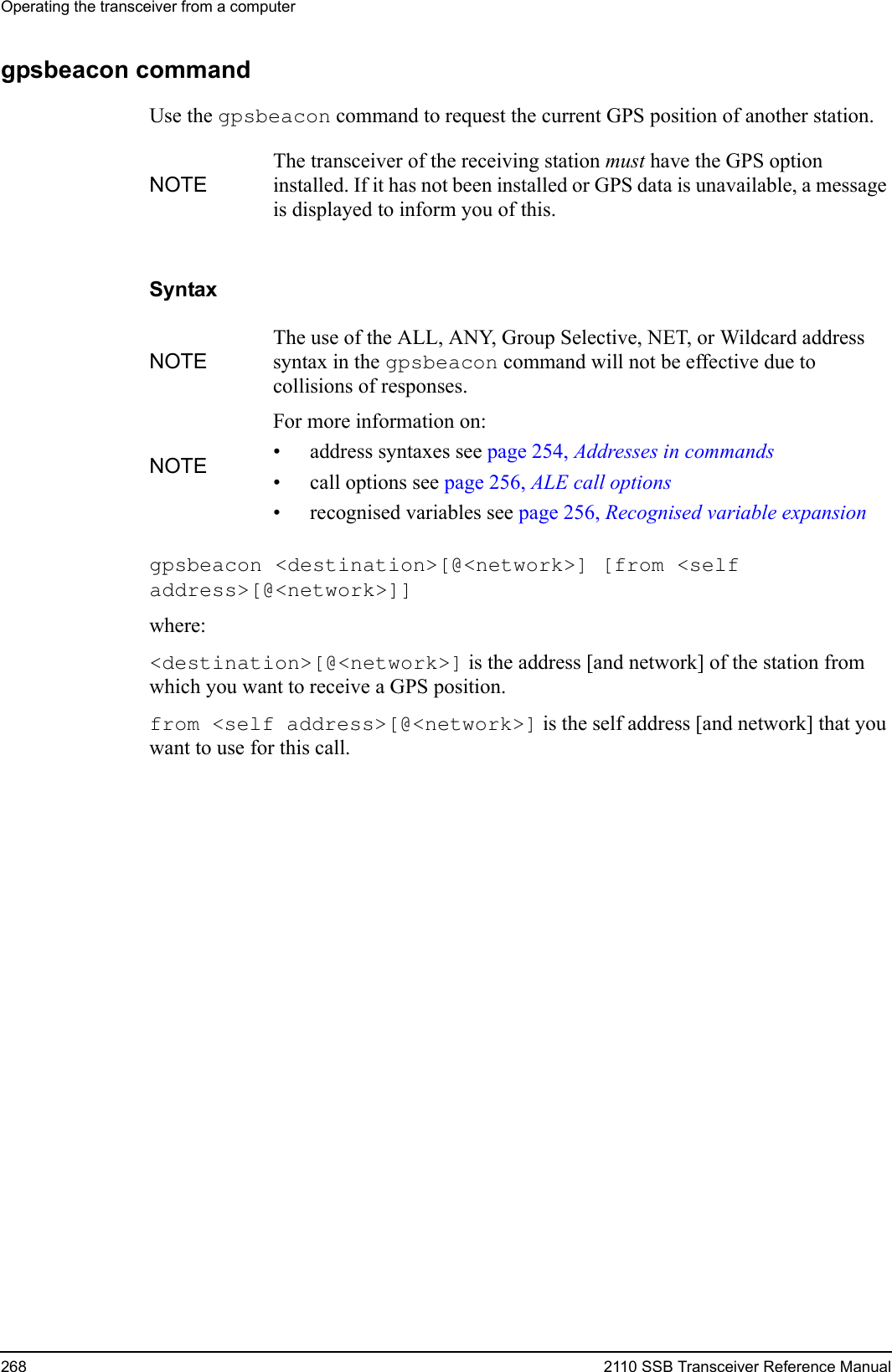 Operating the transceiver from a computer268 2110 SSB Transceiver Reference Manualgpsbeacon commandUse the gpsbeacon command to request the current GPS position of another station.Syntaxgpsbeacon &lt;destination&gt;[@&lt;network&gt;] [from &lt;self address&gt;[@&lt;network&gt;]] where:&lt;destination&gt;[@&lt;network&gt;] is the address [and network] of the station from which you want to receive a GPS position.from &lt;self address&gt;[@&lt;network&gt;] is the self address [and network] that you want to use for this call.NOTEThe transceiver of the receiving station must have the GPS option installed. If it has not been installed or GPS data is unavailable, a message is displayed to inform you of this.NOTEThe use of the ALL, ANY, Group Selective, NET, or Wildcard address syntax in the gpsbeacon command will not be effective due to collisions of responses.NOTEFor more information on:• address syntaxes see page 254, Addresses in commands• call options see page 256, ALE call options• recognised variables see page 256, Recognised variable expansion