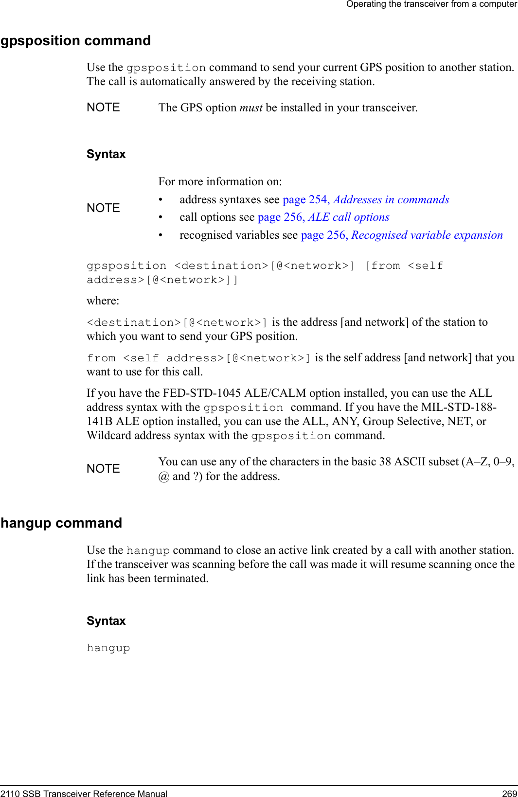 Operating the transceiver from a computer2110 SSB Transceiver Reference Manual 269gpsposition commandUse the gpsposition command to send your current GPS position to another station. The call is automatically answered by the receiving station.Syntaxgpsposition &lt;destination&gt;[@&lt;network&gt;] [from &lt;self address&gt;[@&lt;network&gt;]] where:&lt;destination&gt;[@&lt;network&gt;] is the address [and network] of the station to which you want to send your GPS position.from &lt;self address&gt;[@&lt;network&gt;] is the self address [and network] that you want to use for this call.If you have the FED-STD-1045 ALE/CALM option installed, you can use the ALL address syntax with the gpsposition command. If you have the MIL-STD-188-141B ALE option installed, you can use the ALL, ANY, Group Selective, NET, or Wildcard address syntax with the gpsposition command.hangup commandUse the hangup command to close an active link created by a call with another station. If the transceiver was scanning before the call was made it will resume scanning once the link has been terminated.Syntaxhangup NOTE The GPS option must be installed in your transceiver.NOTEFor more information on:• address syntaxes see page 254, Addresses in commands• call options see page 256, ALE call options• recognised variables see page 256, Recognised variable expansionNOTE You can use any of the characters in the basic 38 ASCII subset (A–Z, 0–9, @ and ?) for the address.