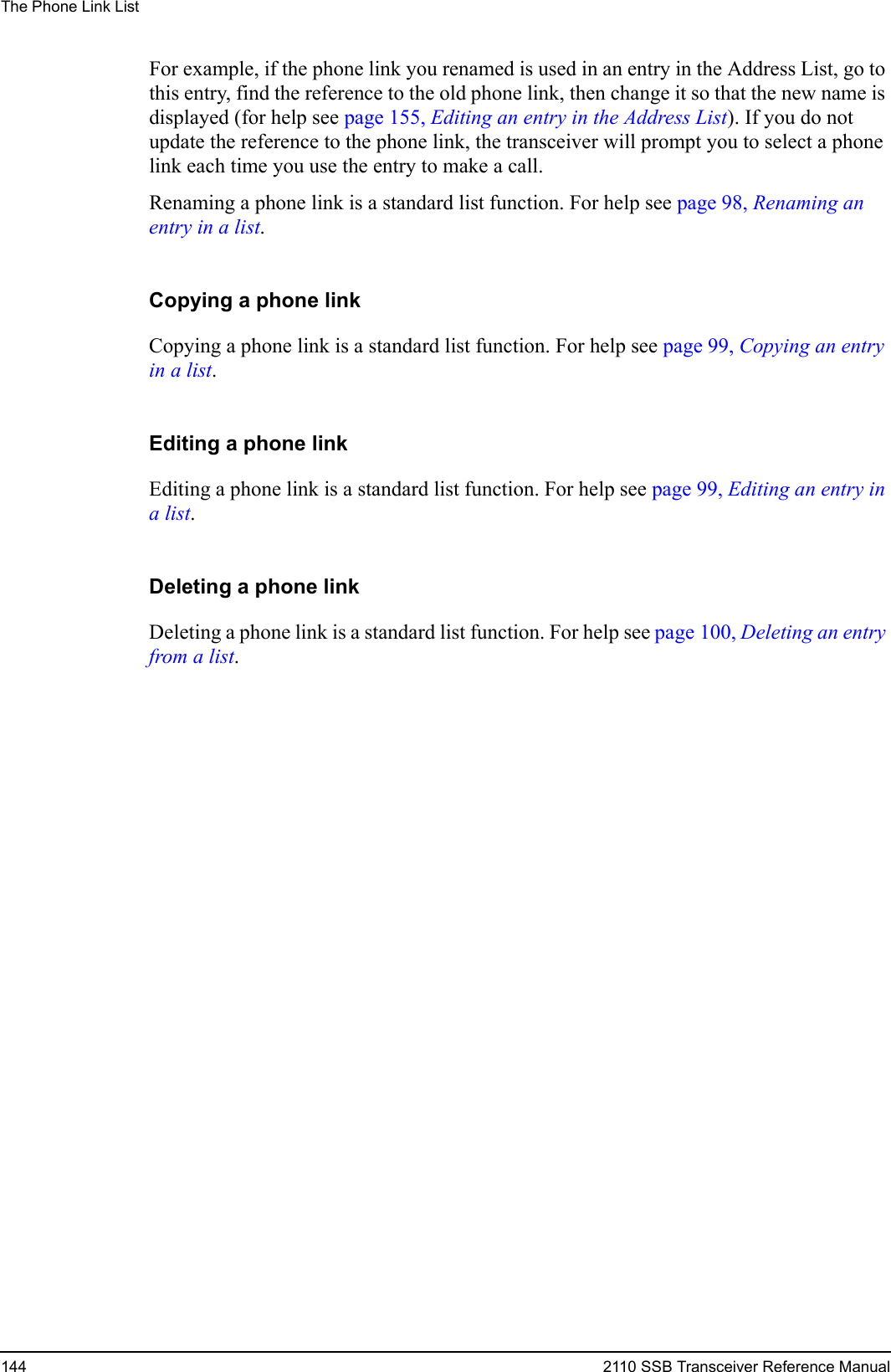 The Phone Link List144 2110 SSB Transceiver Reference ManualFor example, if the phone link you renamed is used in an entry in the Address List, go to this entry, find the reference to the old phone link, then change it so that the new name is displayed (for help see page 155, Editing an entry in the Address List). If you do not update the reference to the phone link, the transceiver will prompt you to select a phone link each time you use the entry to make a call.Renaming a phone link is a standard list function. For help see page 98, Renaming an entry in a list.Copying a phone linkCopying a phone link is a standard list function. For help see page 99, Copying an entry in a list.Editing a phone linkEditing a phone link is a standard list function. For help see page 99, Editing an entry in a list.Deleting a phone linkDeleting a phone link is a standard list function. For help see page 100, Deleting an entry from a list.