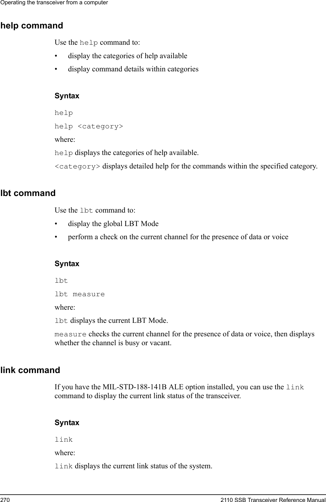 Operating the transceiver from a computer270 2110 SSB Transceiver Reference Manualhelp commandUse the help command to:• display the categories of help available• display command details within categoriesSyntaxhelp help &lt;category&gt; where:help displays the categories of help available.&lt;category&gt; displays detailed help for the commands within the specified category.lbt commandUse the lbt command to:• display the global LBT Mode• perform a check on the current channel for the presence of data or voiceSyntaxlbt lbt measure where:lbt displays the current LBT Mode.measure checks the current channel for the presence of data or voice, then displays whether the channel is busy or vacant.link commandIf you have the MIL-STD-188-141B ALE option installed, you can use the link command to display the current link status of the transceiver.Syntaxlink where:link displays the current link status of the system.