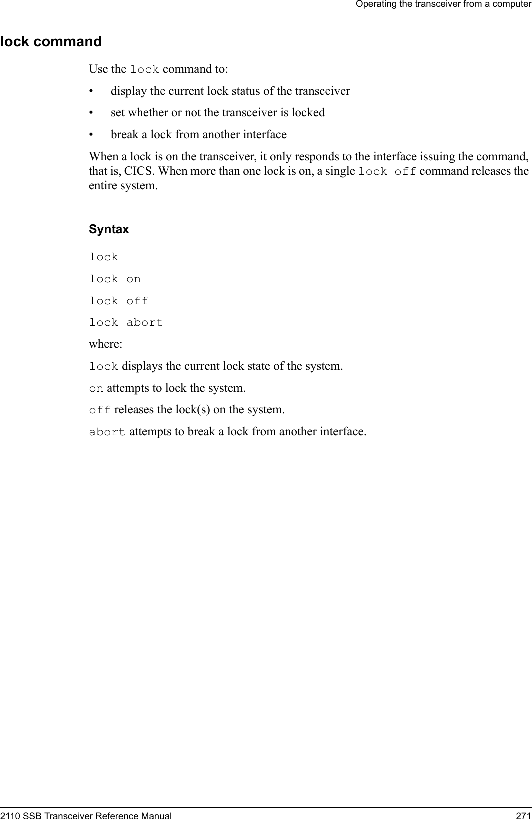 Operating the transceiver from a computer2110 SSB Transceiver Reference Manual 271lock commandUse the lock command to:• display the current lock status of the transceiver• set whether or not the transceiver is locked• break a lock from another interfaceWhen a lock is on the transceiver, it only responds to the interface issuing the command, that is, CICS. When more than one lock is on, a single lock off command releases the entire system. Syntaxlock lock on lock off lock abort where:lock displays the current lock state of the system.on attempts to lock the system.off releases the lock(s) on the system.abort attempts to break a lock from another interface.