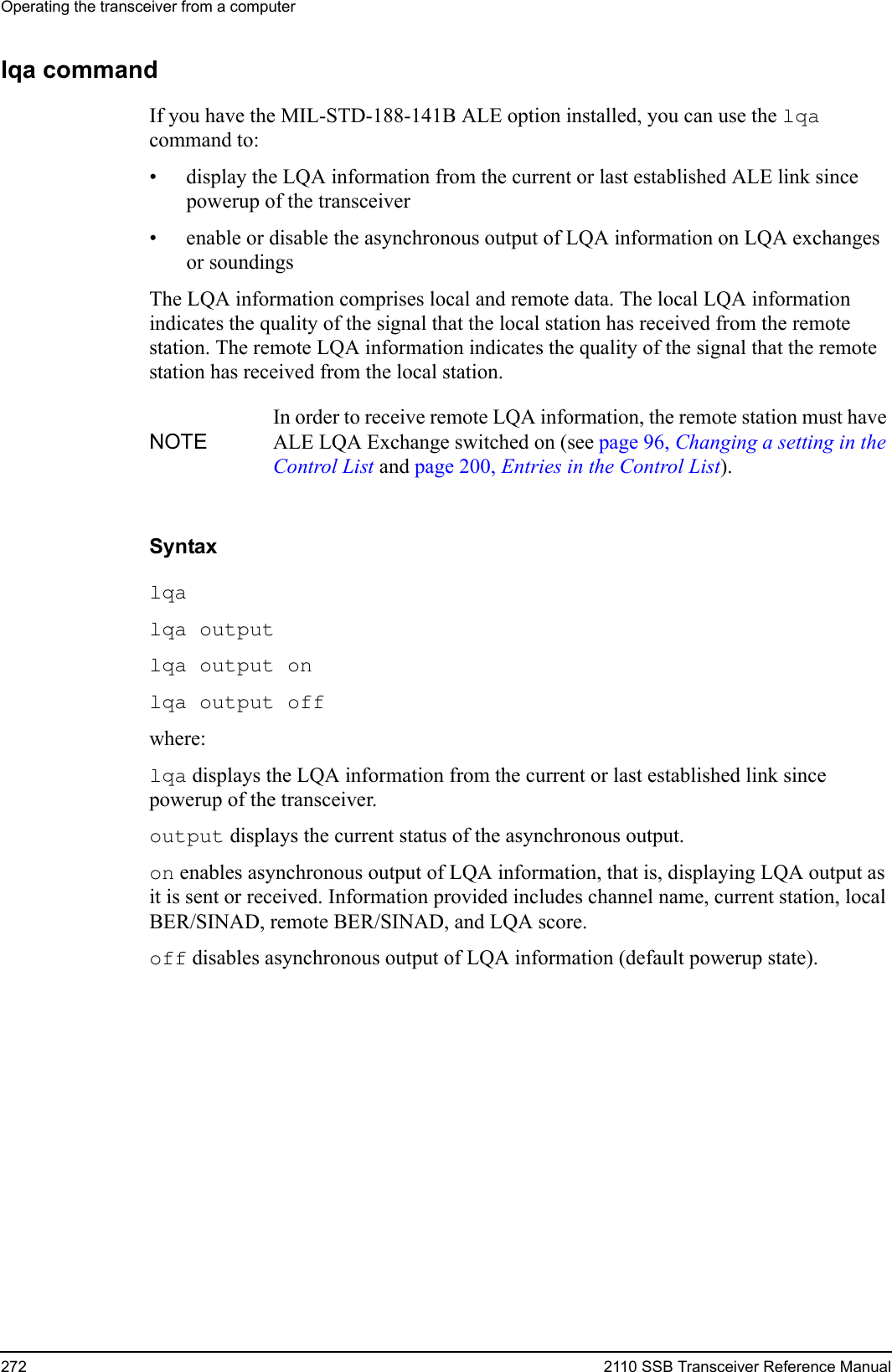 Operating the transceiver from a computer272 2110 SSB Transceiver Reference Manuallqa commandIf you have the MIL-STD-188-141B ALE option installed, you can use the lqa command to:• display the LQA information from the current or last established ALE link since powerup of the transceiver• enable or disable the asynchronous output of LQA information on LQA exchanges or soundingsThe LQA information comprises local and remote data. The local LQA information indicates the quality of the signal that the local station has received from the remote station. The remote LQA information indicates the quality of the signal that the remote station has received from the local station.Syntaxlqa lqa output lqa output on lqa output off where:lqa displays the LQA information from the current or last established link since powerup of the transceiver.output displays the current status of the asynchronous output.on enables asynchronous output of LQA information, that is, displaying LQA output as it is sent or received. Information provided includes channel name, current station, local BER/SINAD, remote BER/SINAD, and LQA score.off disables asynchronous output of LQA information (default powerup state).NOTEIn order to receive remote LQA information, the remote station must have ALE LQA Exchange switched on (see page 96, Changing a setting in the Control List and page 200, Entries in the Control List).