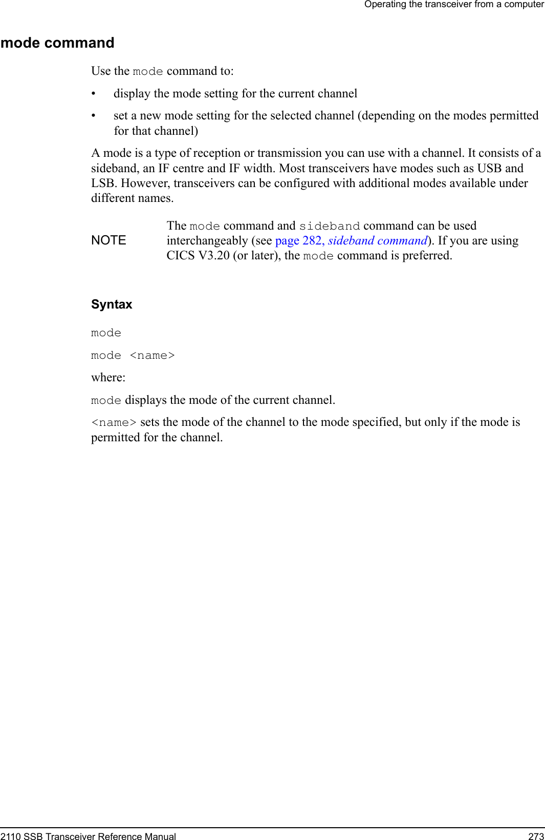 Operating the transceiver from a computer2110 SSB Transceiver Reference Manual 273mode commandUse the mode command to:• display the mode setting for the current channel• set a new mode setting for the selected channel (depending on the modes permitted for that channel)A mode is a type of reception or transmission you can use with a channel. It consists of a sideband, an IF centre and IF width. Most transceivers have modes such as USB and LSB. However, transceivers can be configured with additional modes available under different names. Syntaxmode mode &lt;name&gt; where:mode displays the mode of the current channel.&lt;name&gt; sets the mode of the channel to the mode specified, but only if the mode is permitted for the channel.NOTEThe mode command and sideband command can be used interchangeably (see page 282, sideband command). If you are using CICS V3.20 (or later), the mode command is preferred.