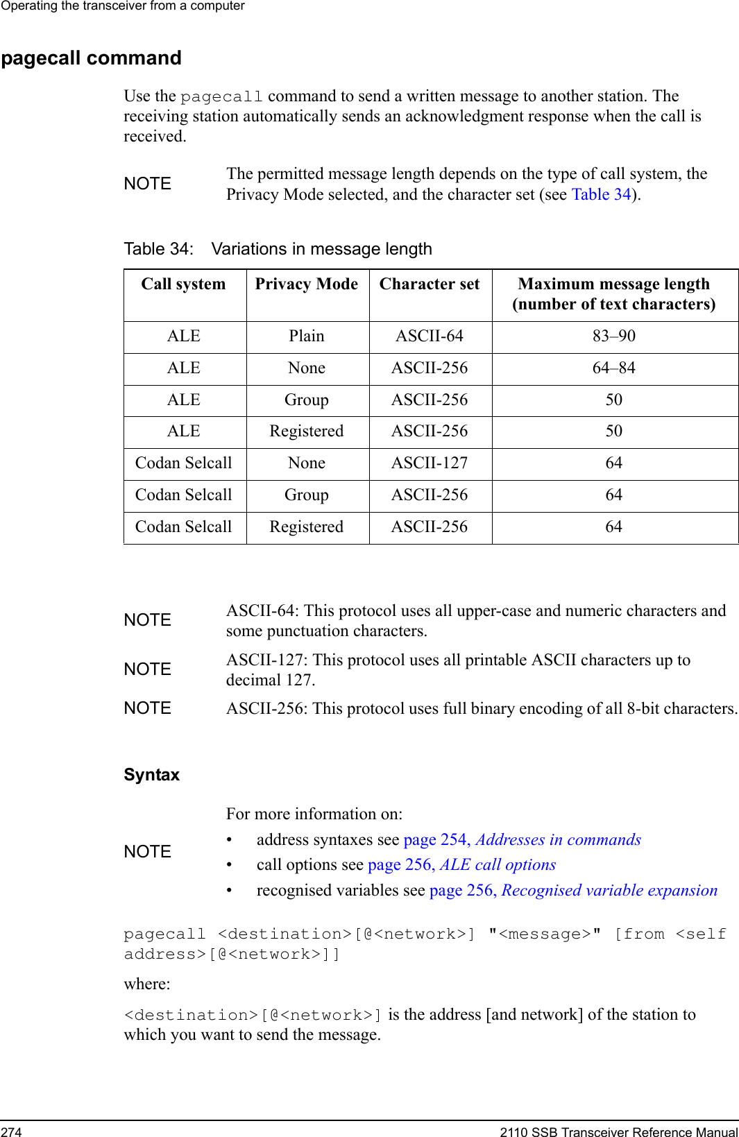 Operating the transceiver from a computer274 2110 SSB Transceiver Reference Manualpagecall commandUse the pagecall command to send a written message to another station. The receiving station automatically sends an acknowledgment response when the call is received.Syntaxpagecall &lt;destination&gt;[@&lt;network&gt;] &quot;&lt;message&gt;&quot; [from &lt;self address&gt;[@&lt;network&gt;]] where:&lt;destination&gt;[@&lt;network&gt;] is the address [and network] of the station to which you want to send the message.NOTE The permitted message length depends on the type of call system, the Privacy Mode selected, and the character set (see Table 34).Table 34: Variations in message lengthCall system Privacy Mode Character set Maximum message length(number of text characters)ALE Plain ASCII-64 83–90ALE None ASCII-256 64–84ALE Group ASCII-256 50ALE Registered ASCII-256 50Codan Selcall None ASCII-127 64Codan Selcall Group ASCII-256 64Codan Selcall Registered ASCII-256 64NOTE ASCII-64: This protocol uses all upper-case and numeric characters and some punctuation characters.NOTE ASCII-127: This protocol uses all printable ASCII characters up to decimal 127.NOTE ASCII-256: This protocol uses full binary encoding of all 8-bit characters.NOTEFor more information on:• address syntaxes see page 254, Addresses in commands• call options see page 256, ALE call options• recognised variables see page 256, Recognised variable expansion