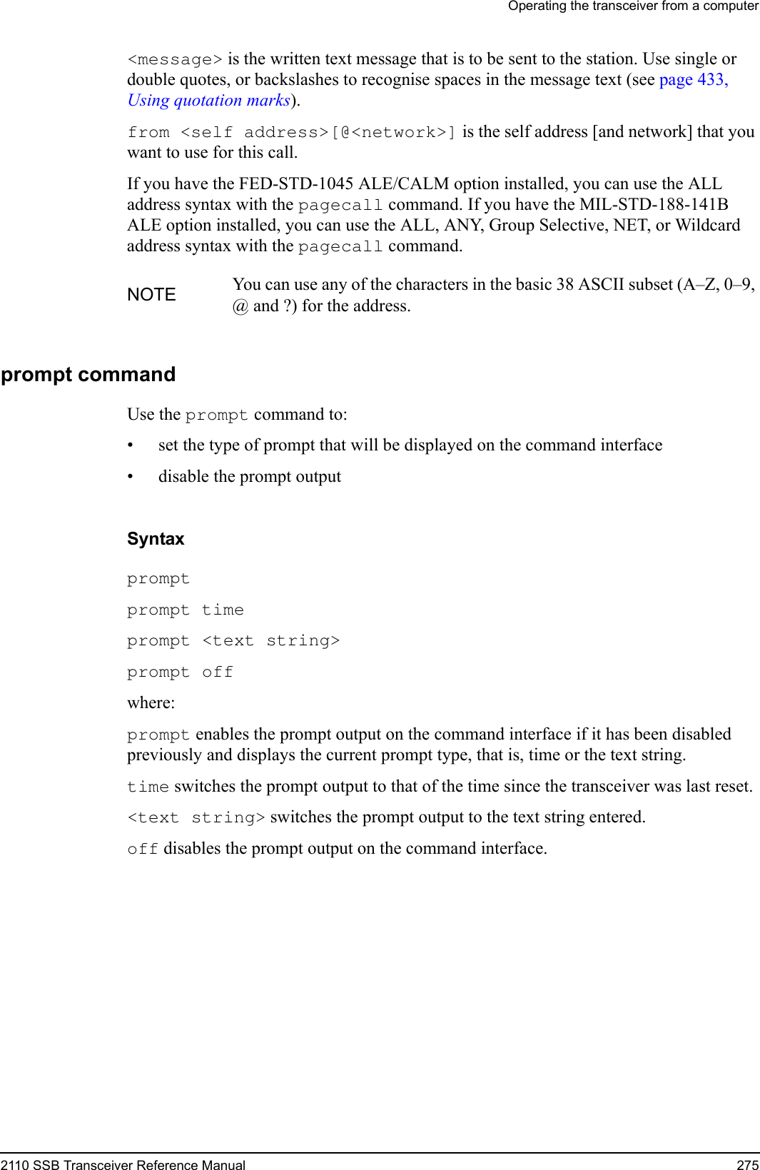 Operating the transceiver from a computer2110 SSB Transceiver Reference Manual 275&lt;message&gt; is the written text message that is to be sent to the station. Use single or double quotes, or backslashes to recognise spaces in the message text (see page 433, Using quotation marks).from &lt;self address&gt;[@&lt;network&gt;] is the self address [and network] that you want to use for this call.If you have the FED-STD-1045 ALE/CALM option installed, you can use the ALL address syntax with the pagecall command. If you have the MIL-STD-188-141B ALE option installed, you can use the ALL, ANY, Group Selective, NET, or Wildcard address syntax with the pagecall command.prompt commandUse the prompt command to:• set the type of prompt that will be displayed on the command interface• disable the prompt outputSyntaxprompt prompt time prompt &lt;text string&gt; prompt off where:prompt enables the prompt output on the command interface if it has been disabled previously and displays the current prompt type, that is, time or the text string.time switches the prompt output to that of the time since the transceiver was last reset.&lt;text string&gt; switches the prompt output to the text string entered.off disables the prompt output on the command interface.NOTE You can use any of the characters in the basic 38 ASCII subset (A–Z, 0–9, @ and ?) for the address.