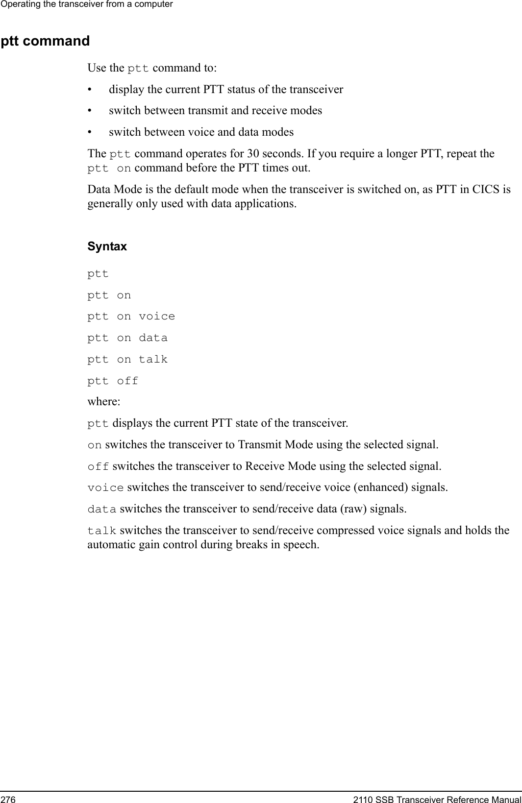 Operating the transceiver from a computer276 2110 SSB Transceiver Reference Manualptt commandUse the ptt command to:• display the current PTT status of the transceiver• switch between transmit and receive modes• switch between voice and data modesThe ptt command operates for 30 seconds. If you require a longer PTT, repeat the ptt on command before the PTT times out.Data Mode is the default mode when the transceiver is switched on, as PTT in CICS is generally only used with data applications.Syntaxptt ptt on ptt on voice ptt on data ptt on talk ptt off where:ptt displays the current PTT state of the transceiver.on switches the transceiver to Transmit Mode using the selected signal.off switches the transceiver to Receive Mode using the selected signal.voice switches the transceiver to send/receive voice (enhanced) signals.data switches the transceiver to send/receive data (raw) signals.talk switches the transceiver to send/receive compressed voice signals and holds the automatic gain control during breaks in speech.