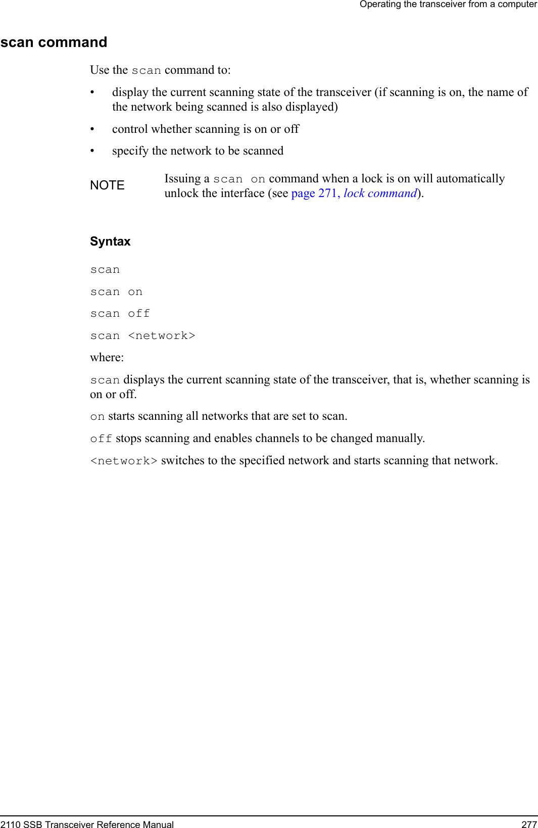 Operating the transceiver from a computer2110 SSB Transceiver Reference Manual 277scan commandUse the scan command to:• display the current scanning state of the transceiver (if scanning is on, the name of the network being scanned is also displayed)• control whether scanning is on or off• specify the network to be scannedSyntaxscan scan on scan off scan &lt;network&gt; where:scan displays the current scanning state of the transceiver, that is, whether scanning is on or off.on starts scanning all networks that are set to scan. off stops scanning and enables channels to be changed manually.&lt;network&gt; switches to the specified network and starts scanning that network.NOTE Issuing a scan on command when a lock is on will automatically unlock the interface (see page 271, lock command).