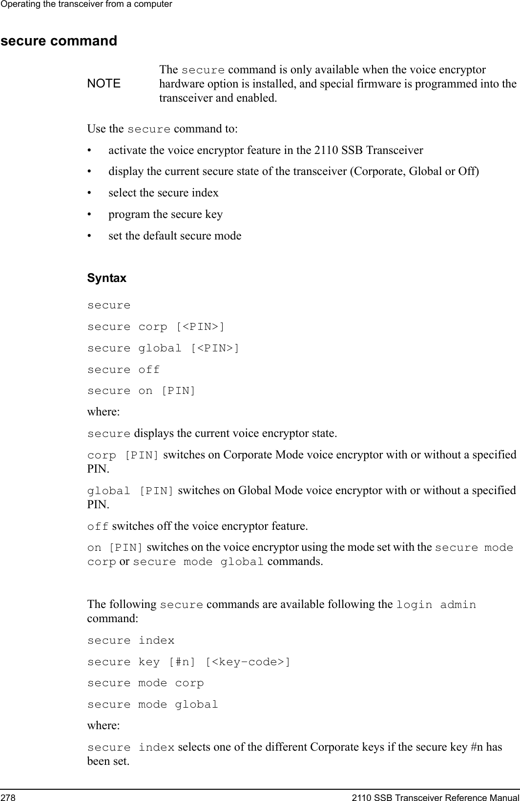 Operating the transceiver from a computer278 2110 SSB Transceiver Reference Manualsecure commandUse the secure command to:• activate the voice encryptor feature in the 2110 SSB Transceiver• display the current secure state of the transceiver (Corporate, Global or Off)• select the secure index• program the secure key• set the default secure modeSyntaxsecure secure corp [&lt;PIN&gt;] secure global [&lt;PIN&gt;] secure off secure on [PIN] where:secure displays the current voice encryptor state.corp [PIN] switches on Corporate Mode voice encryptor with or without a specified PIN.global [PIN] switches on Global Mode voice encryptor with or without a specified PIN.off switches off the voice encryptor feature.on [PIN] switches on the voice encryptor using the mode set with the secure mode corp or secure mode global commands.The following secure commands are available following the login admin command:secure index secure key [#n] [&lt;key-code&gt;] secure mode corp secure mode global where:secure index selects one of the different Corporate keys if the secure key #n has been set.NOTEThe secure command is only available when the voice encryptor hardware option is installed, and special firmware is programmed into the transceiver and enabled.