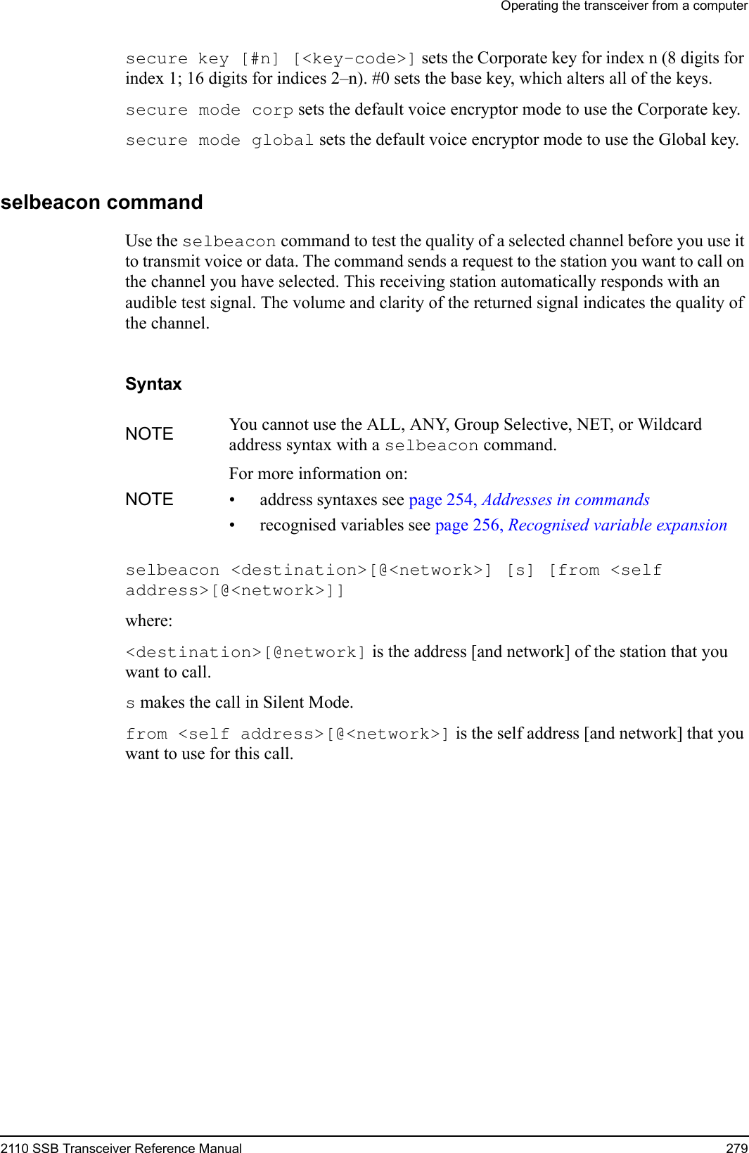 Operating the transceiver from a computer2110 SSB Transceiver Reference Manual 279secure key [#n] [&lt;key-code&gt;] sets the Corporate key for index n (8 digits for index 1; 16 digits for indices 2–n). #0 sets the base key, which alters all of the keys.secure mode corp sets the default voice encryptor mode to use the Corporate key.secure mode global sets the default voice encryptor mode to use the Global key.selbeacon commandUse the selbeacon command to test the quality of a selected channel before you use it to transmit voice or data. The command sends a request to the station you want to call on the channel you have selected. This receiving station automatically responds with an audible test signal. The volume and clarity of the returned signal indicates the quality of the channel.Syntaxselbeacon &lt;destination&gt;[@&lt;network&gt;] [s] [from &lt;self address&gt;[@&lt;network&gt;]] where:&lt;destination&gt;[@network] is the address [and network] of the station that you want to call.s makes the call in Silent Mode.from &lt;self address&gt;[@&lt;network&gt;] is the self address [and network] that you want to use for this call.NOTE You cannot use the ALL, ANY, Group Selective, NET, or Wildcard address syntax with a selbeacon command.NOTEFor more information on:• address syntaxes see page 254, Addresses in commands• recognised variables see page 256, Recognised variable expansion