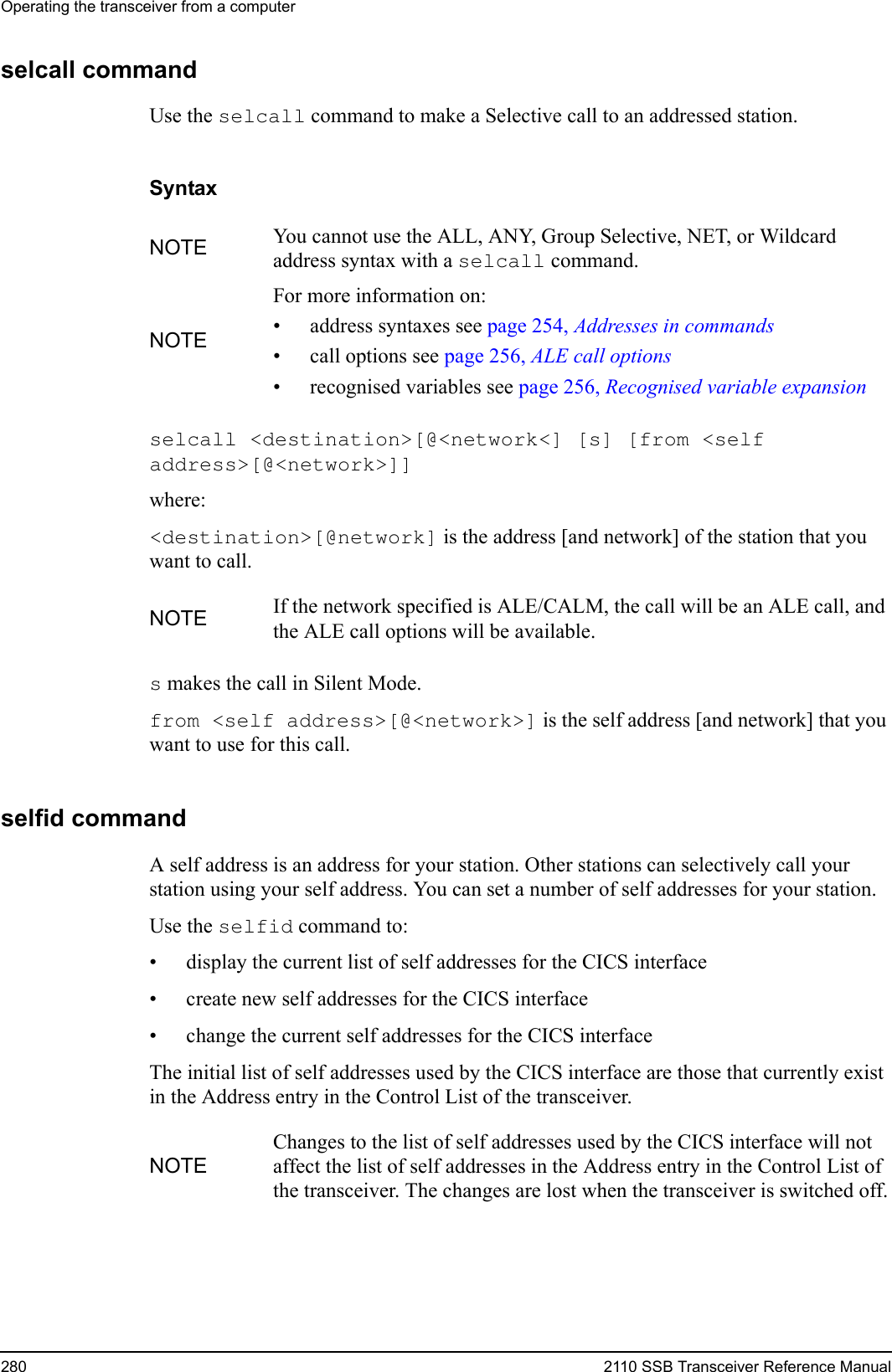 Operating the transceiver from a computer280 2110 SSB Transceiver Reference Manualselcall commandUse the selcall command to make a Selective call to an addressed station.Syntaxselcall &lt;destination&gt;[@&lt;network&lt;] [s] [from &lt;self address&gt;[@&lt;network&gt;]] where:&lt;destination&gt;[@network] is the address [and network] of the station that you want to call.s makes the call in Silent Mode.from &lt;self address&gt;[@&lt;network&gt;] is the self address [and network] that you want to use for this call.selfid commandA self address is an address for your station. Other stations can selectively call your station using your self address. You can set a number of self addresses for your station.Use the selfid command to:• display the current list of self addresses for the CICS interface• create new self addresses for the CICS interface• change the current self addresses for the CICS interfaceThe initial list of self addresses used by the CICS interface are those that currently exist in the Address entry in the Control List of the transceiver.NOTE You cannot use the ALL, ANY, Group Selective, NET, or Wildcard address syntax with a selcall command.NOTEFor more information on:• address syntaxes see page 254, Addresses in commands• call options see page 256, ALE call options• recognised variables see page 256, Recognised variable expansionNOTE If the network specified is ALE/CALM, the call will be an ALE call, and the ALE call options will be available.NOTEChanges to the list of self addresses used by the CICS interface will not affect the list of self addresses in the Address entry in the Control List of the transceiver. The changes are lost when the transceiver is switched off.