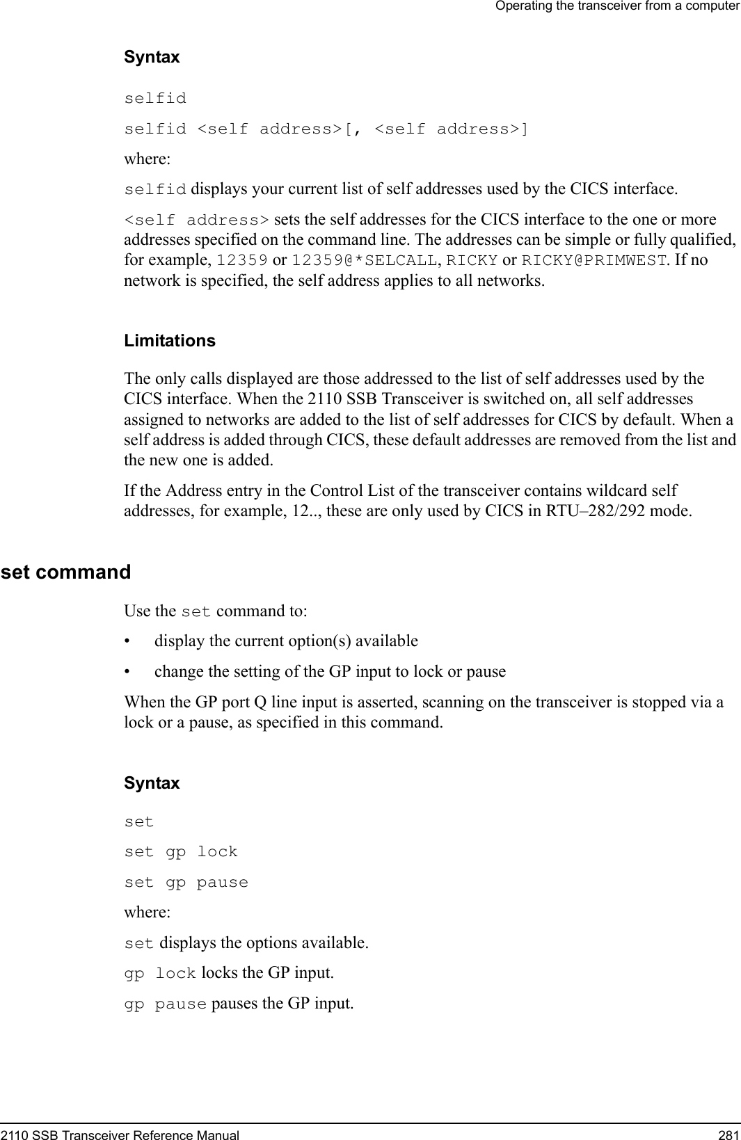 Operating the transceiver from a computer2110 SSB Transceiver Reference Manual 281Syntaxselfid selfid &lt;self address&gt;[, &lt;self address&gt;] where:selfid displays your current list of self addresses used by the CICS interface.&lt;self address&gt; sets the self addresses for the CICS interface to the one or more addresses specified on the command line. The addresses can be simple or fully qualified, for example, 12359 or 12359@*SELCALL, RICKY or RICKY@PRIMWEST. If no network is specified, the self address applies to all networks.LimitationsThe only calls displayed are those addressed to the list of self addresses used by the CICS interface. When the 2110 SSB Transceiver is switched on, all self addresses assigned to networks are added to the list of self addresses for CICS by default. When a self address is added through CICS, these default addresses are removed from the list and the new one is added.If the Address entry in the Control List of the transceiver contains wildcard self addresses, for example, 12.., these are only used by CICS in RTU–282/292 mode.set commandUse the set command to:• display the current option(s) available• change the setting of the GP input to lock or pauseWhen the GP port Q line input is asserted, scanning on the transceiver is stopped via a lock or a pause, as specified in this command. Syntaxset set gp lock set gp pause where:set displays the options available.gp lock locks the GP input.gp pause pauses the GP input.