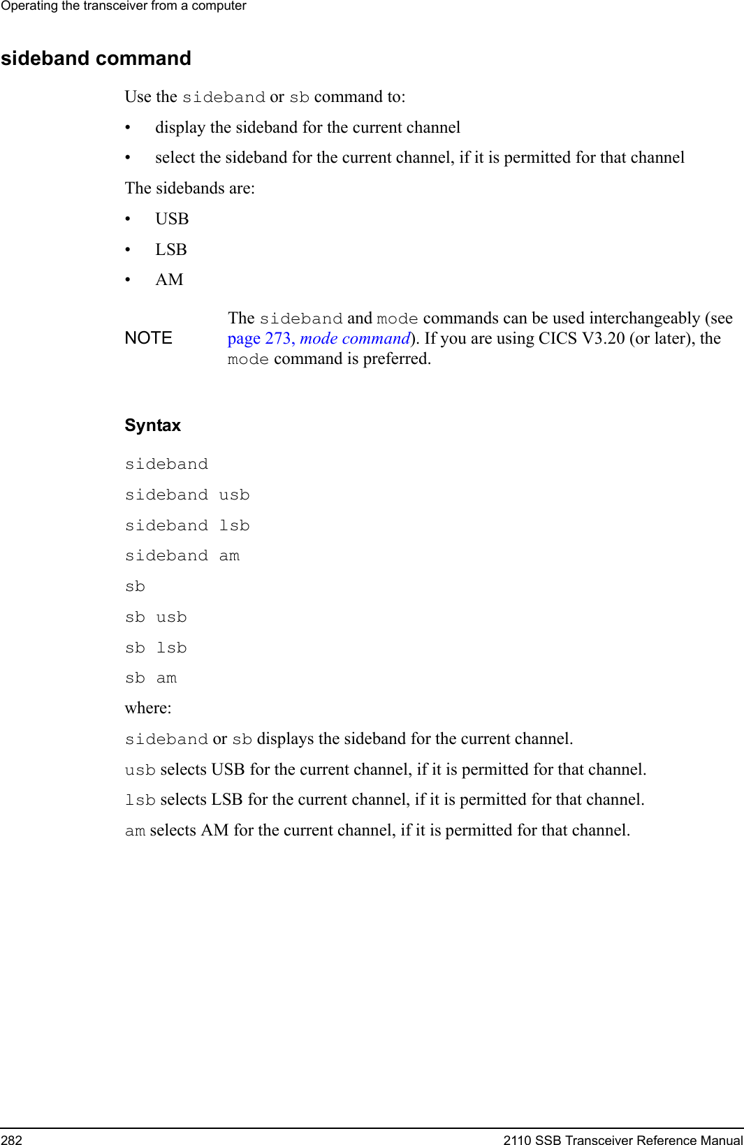 Operating the transceiver from a computer282 2110 SSB Transceiver Reference Manualsideband commandUse the sideband or sb command to:• display the sideband for the current channel• select the sideband for the current channel, if it is permitted for that channelThe sidebands are:•USB•LSB•AMSyntaxsideband sideband usb sideband lsb sideband am sb sb usb sb lsb sb am where:sideband or sb displays the sideband for the current channel.usb selects USB for the current channel, if it is permitted for that channel.lsb selects LSB for the current channel, if it is permitted for that channel.am selects AM for the current channel, if it is permitted for that channel.NOTEThe sideband and mode commands can be used interchangeably (see page 273, mode command). If you are using CICS V3.20 (or later), the mode command is preferred.