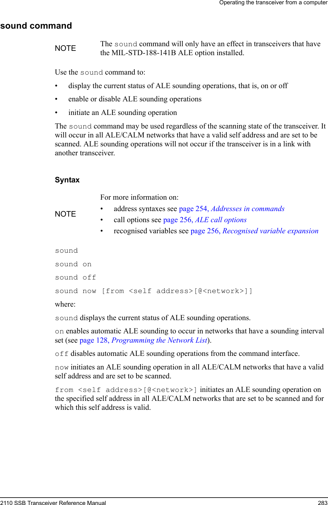 Operating the transceiver from a computer2110 SSB Transceiver Reference Manual 283sound commandUse the sound command to:• display the current status of ALE sounding operations, that is, on or off• enable or disable ALE sounding operations• initiate an ALE sounding operationThe sound command may be used regardless of the scanning state of the transceiver. It will occur in all ALE/CALM networks that have a valid self address and are set to be scanned. ALE sounding operations will not occur if the transceiver is in a link with another transceiver.Syntaxsound sound on sound off sound now [from &lt;self address&gt;[@&lt;network&gt;]] where:sound displays the current status of ALE sounding operations.on enables automatic ALE sounding to occur in networks that have a sounding interval set (see page 128, Programming the Network List).off disables automatic ALE sounding operations from the command interface.now initiates an ALE sounding operation in all ALE/CALM networks that have a valid self address and are set to be scanned.from &lt;self address&gt;[@&lt;network&gt;] initiates an ALE sounding operation on the specified self address in all ALE/CALM networks that are set to be scanned and for which this self address is valid.NOTE The sound command will only have an effect in transceivers that have the MIL-STD-188-141B ALE option installed.NOTEFor more information on:• address syntaxes see page 254, Addresses in commands• call options see page 256, ALE call options• recognised variables see page 256, Recognised variable expansion