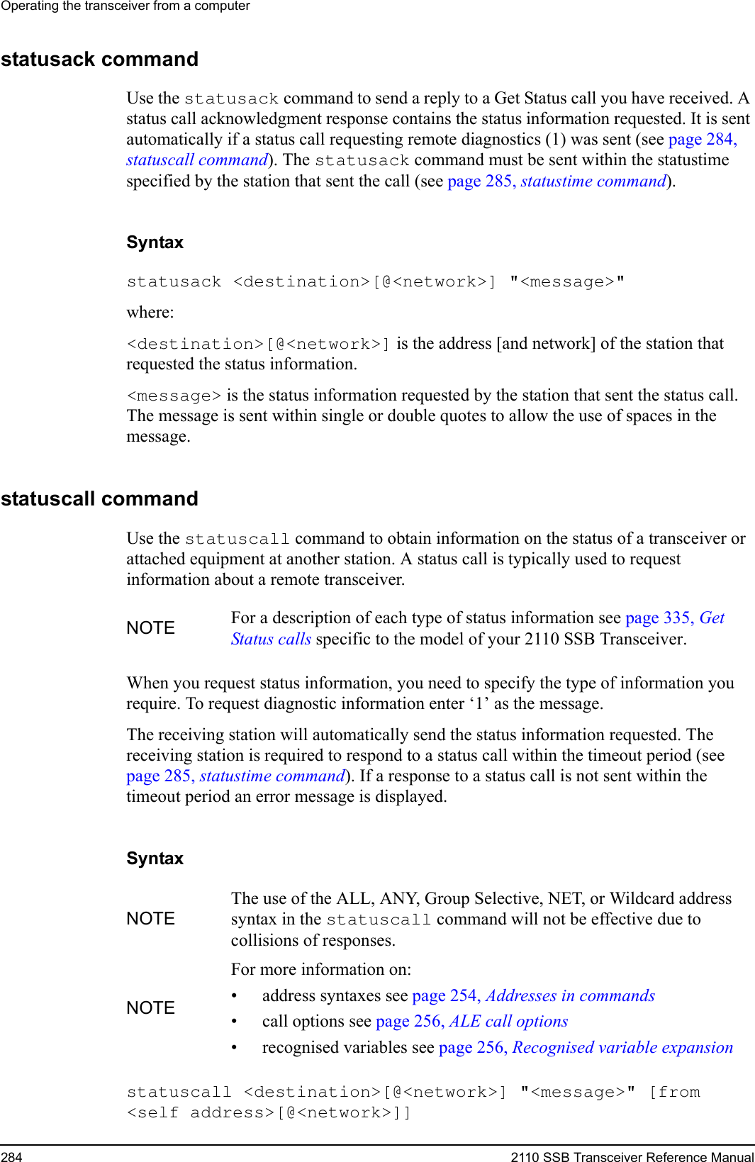 Operating the transceiver from a computer284 2110 SSB Transceiver Reference Manualstatusack commandUse the statusack command to send a reply to a Get Status call you have received. A status call acknowledgment response contains the status information requested. It is sent automatically if a status call requesting remote diagnostics (1) was sent (see page 284, statuscall command). The statusack command must be sent within the statustime specified by the station that sent the call (see page 285, statustime command).Syntaxstatusack &lt;destination&gt;[@&lt;network&gt;] &quot;&lt;message&gt;&quot; where:&lt;destination&gt;[@&lt;network&gt;] is the address [and network] of the station that requested the status information.&lt;message&gt; is the status information requested by the station that sent the status call. The message is sent within single or double quotes to allow the use of spaces in the message.statuscall commandUse the statuscall command to obtain information on the status of a transceiver or attached equipment at another station. A status call is typically used to request information about a remote transceiver.When you request status information, you need to specify the type of information you require. To request diagnostic information enter ‘1’ as the message.The receiving station will automatically send the status information requested. The receiving station is required to respond to a status call within the timeout period (see page 285, statustime command). If a response to a status call is not sent within the timeout period an error message is displayed. Syntaxstatuscall &lt;destination&gt;[@&lt;network&gt;] &quot;&lt;message&gt;&quot; [from &lt;self address&gt;[@&lt;network&gt;]] NOTE For a description of each type of status information see page 335, Get Status calls specific to the model of your 2110 SSB Transceiver.NOTEThe use of the ALL, ANY, Group Selective, NET, or Wildcard address syntax in the statuscall command will not be effective due to collisions of responses.NOTEFor more information on:• address syntaxes see page 254, Addresses in commands• call options see page 256, ALE call options• recognised variables see page 256, Recognised variable expansion