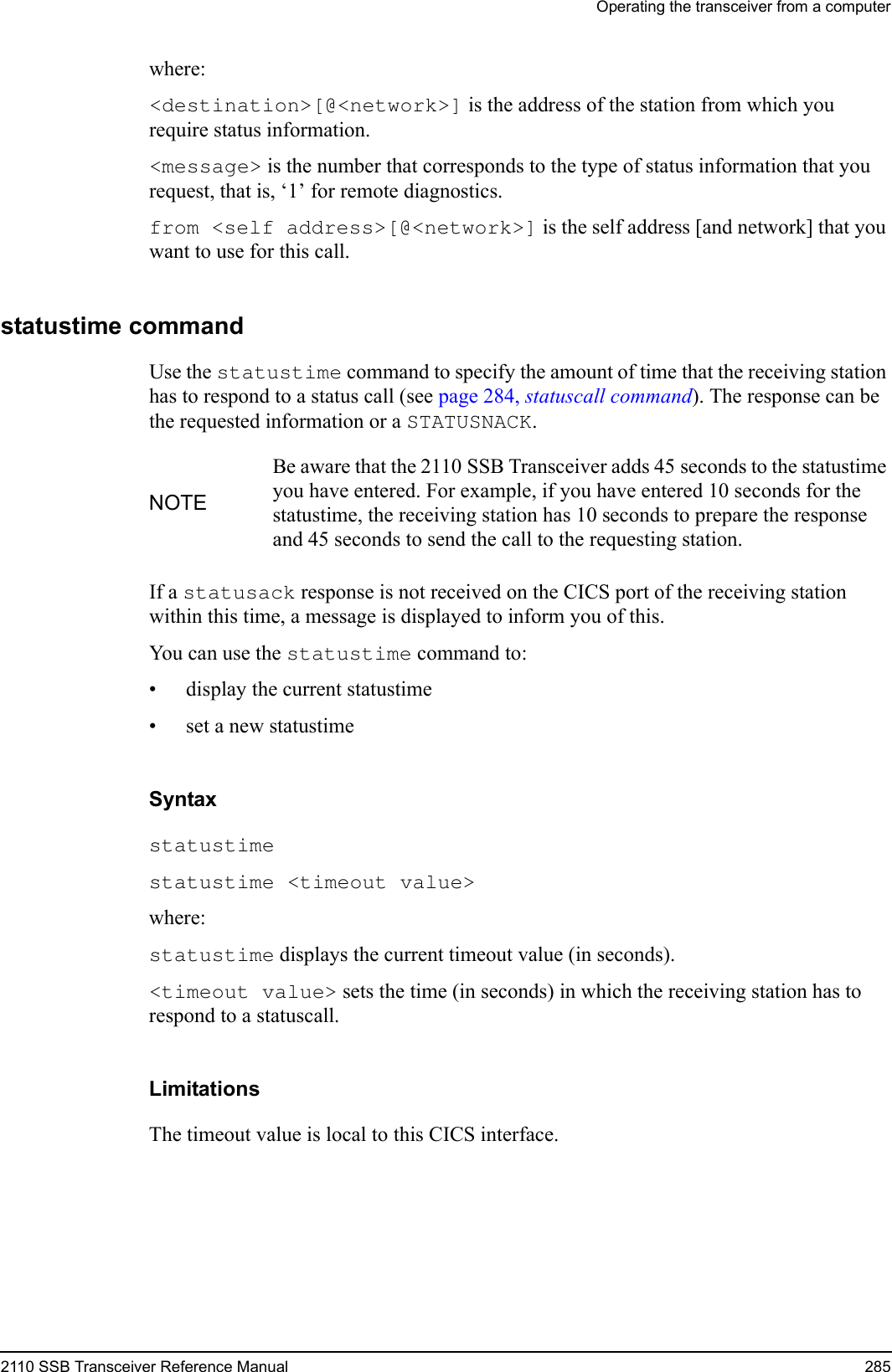 Operating the transceiver from a computer2110 SSB Transceiver Reference Manual 285where:&lt;destination&gt;[@&lt;network&gt;] is the address of the station from which you require status information.&lt;message&gt; is the number that corresponds to the type of status information that you request, that is, ‘1’ for remote diagnostics.from &lt;self address&gt;[@&lt;network&gt;] is the self address [and network] that you want to use for this call.statustime commandUse the statustime command to specify the amount of time that the receiving station has to respond to a status call (see page 284, statuscall command). The response can be the requested information or a STATUSNACK.If a statusack response is not received on the CICS port of the receiving station within this time, a message is displayed to inform you of this.You can use the statustime command to:• display the current statustime• set a new statustimeSyntaxstatustime statustime &lt;timeout value&gt; where:statustime displays the current timeout value (in seconds).&lt;timeout value&gt; sets the time (in seconds) in which the receiving station has to respond to a statuscall.LimitationsThe timeout value is local to this CICS interface.NOTEBe aware that the 2110 SSB Transceiver adds 45 seconds to the statustime you have entered. For example, if you have entered 10 seconds for the statustime, the receiving station has 10 seconds to prepare the response and 45 seconds to send the call to the requesting station.