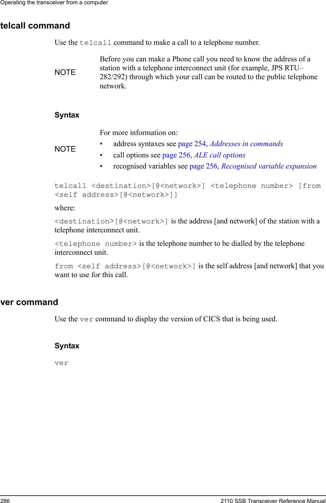 Operating the transceiver from a computer286 2110 SSB Transceiver Reference Manualtelcall commandUse the telcall command to make a call to a telephone number.Syntaxtelcall &lt;destination&gt;[@&lt;network&gt;] &lt;telephone number&gt; [from &lt;self address&gt;[@&lt;network&gt;]] where:&lt;destination&gt;[@&lt;network&gt;] is the address [and network] of the station with a telephone interconnect unit.&lt;telephone number&gt; is the telephone number to be dialled by the telephone interconnect unit.from &lt;self address&gt;[@&lt;network&gt;] is the self address [and network] that you want to use for this call.ver commandUse the ver command to display the version of CICS that is being used.Syntaxver NOTEBefore you can make a Phone call you need to know the address of a station with a telephone interconnect unit (for example, JPS RTU–282/292) through which your call can be routed to the public telephone network.NOTEFor more information on:• address syntaxes see page 254, Addresses in commands• call options see page 256, ALE call options• recognised variables see page 256, Recognised variable expansion