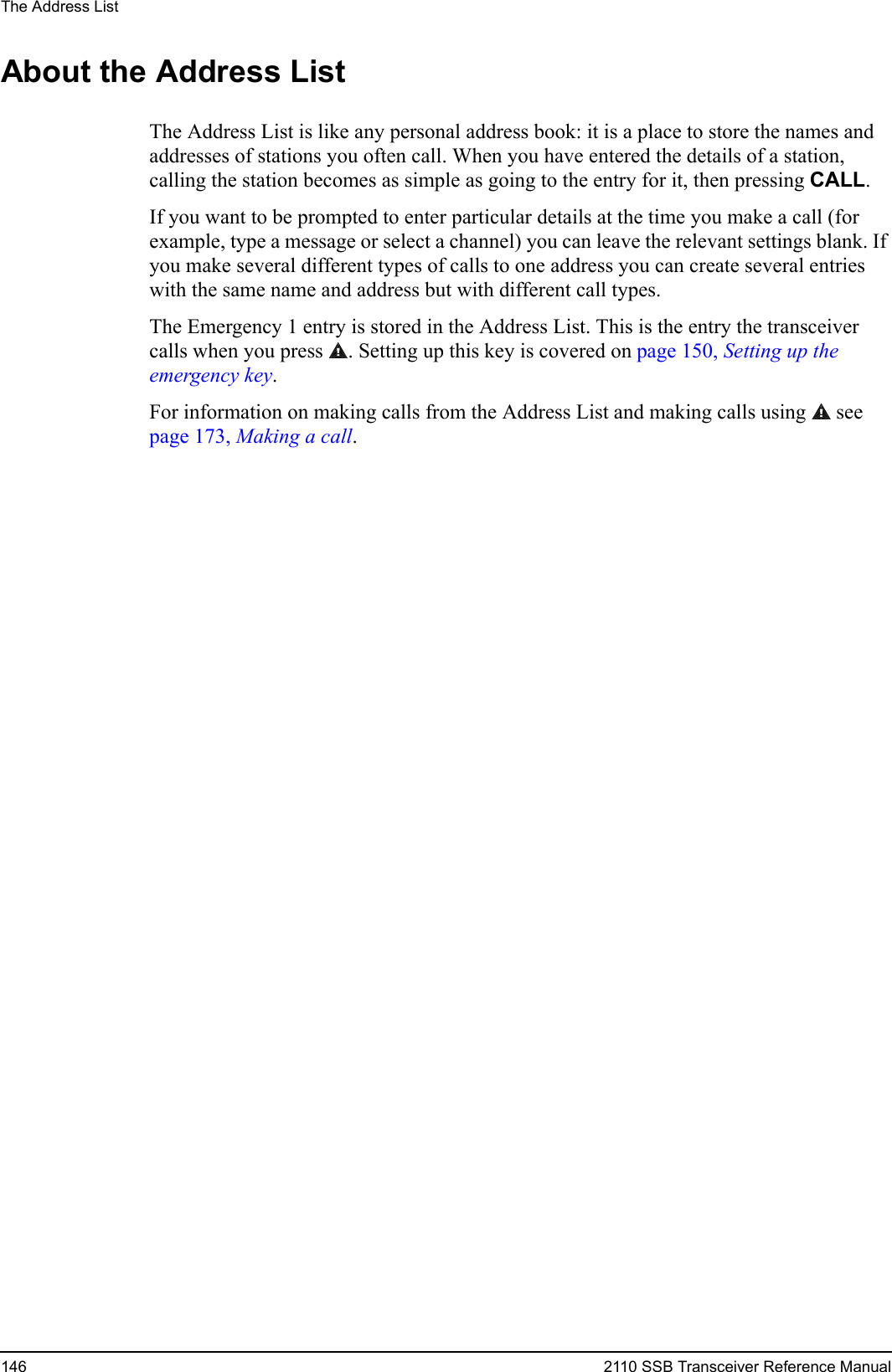 The Address List146 2110 SSB Transceiver Reference ManualAbout the Address ListThe Address List is like any personal address book: it is a place to store the names and addresses of stations you often call. When you have entered the details of a station, calling the station becomes as simple as going to the entry for it, then pressing CALL.If you want to be prompted to enter particular details at the time you make a call (for example, type a message or select a channel) you can leave the relevant settings blank. If you make several different types of calls to one address you can create several entries with the same name and address but with different call types.The Emergency 1 entry is stored in the Address List. This is the entry the transceiver calls when you press . Setting up this key is covered on page 150, Setting up the emergency key.For information on making calls from the Address List and making calls using   see page 173, Making a call.
