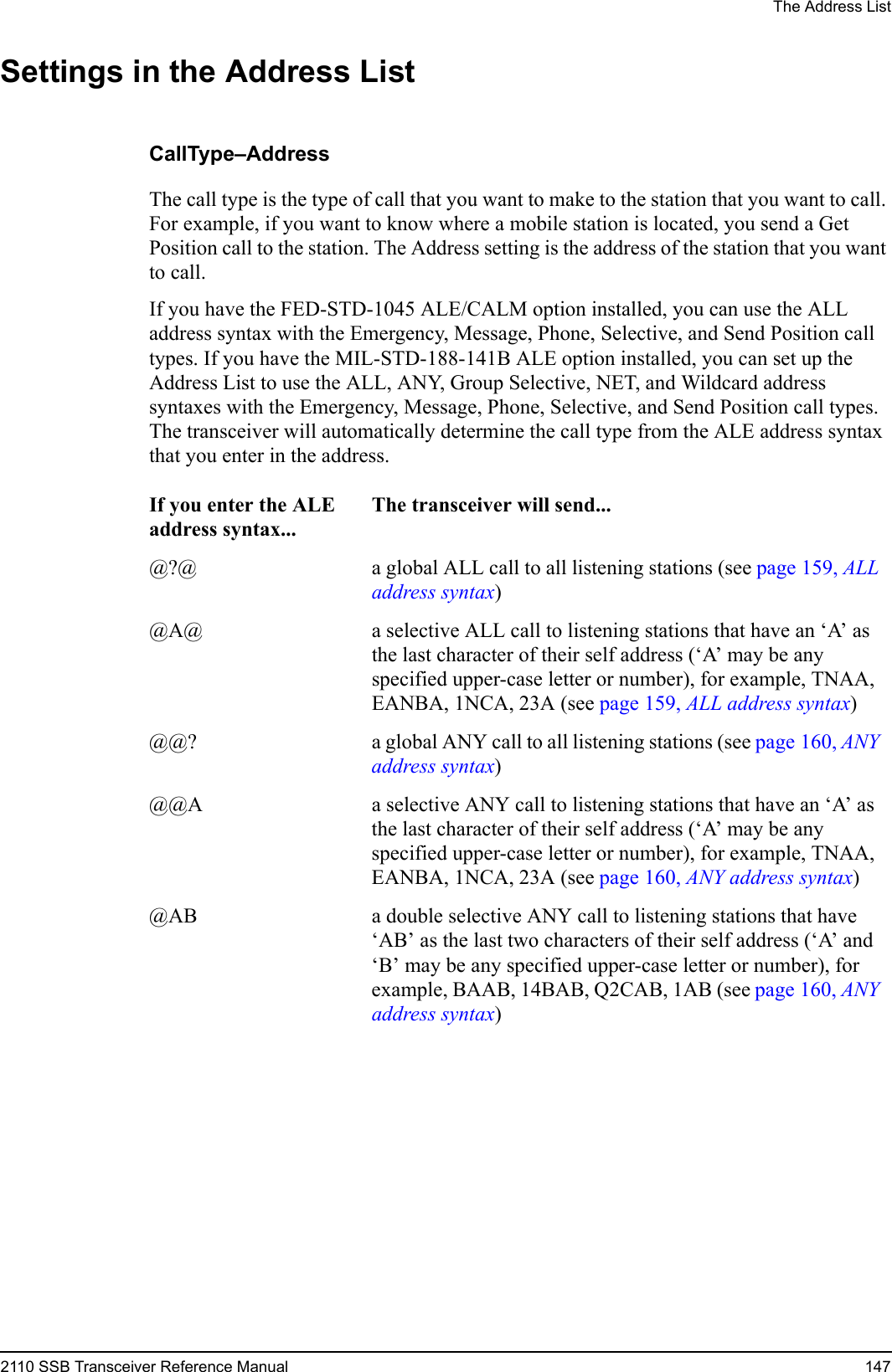 The Address List2110 SSB Transceiver Reference Manual 147Settings in the Address ListCallType–AddressThe call type is the type of call that you want to make to the station that you want to call. For example, if you want to know where a mobile station is located, you send a Get Position call to the station. The Address setting is the address of the station that you want to call.If you have the FED-STD-1045 ALE/CALM option installed, you can use the ALL address syntax with the Emergency, Message, Phone, Selective, and Send Position call types. If you have the MIL-STD-188-141B ALE option installed, you can set up the Address List to use the ALL, ANY, Group Selective, NET, and Wildcard address syntaxes with the Emergency, Message, Phone, Selective, and Send Position call types. The transceiver will automatically determine the call type from the ALE address syntax that you enter in the address.If you enter the ALE address syntax...The transceiver will send...@?@ a global ALL call to all listening stations (see page 159, ALL address syntax)@A@ a selective ALL call to listening stations that have an ‘A’ as the last character of their self address (‘A’ may be any specified upper-case letter or number), for example, TNAA, EANBA, 1NCA, 23A (see page 159, ALL address syntax)@@? a global ANY call to all listening stations (see page 160, ANY address syntax)@@A a selective ANY call to listening stations that have an ‘A’ as the last character of their self address (‘A’ may be any specified upper-case letter or number), for example, TNAA, EANBA, 1NCA, 23A (see page 160, ANY address syntax)@AB a double selective ANY call to listening stations that have ‘AB’ as the last two characters of their self address (‘A’ and ‘B’ may be any specified upper-case letter or number), for example, BAAB, 14BAB, Q2CAB, 1AB (see page 160, ANY address syntax)