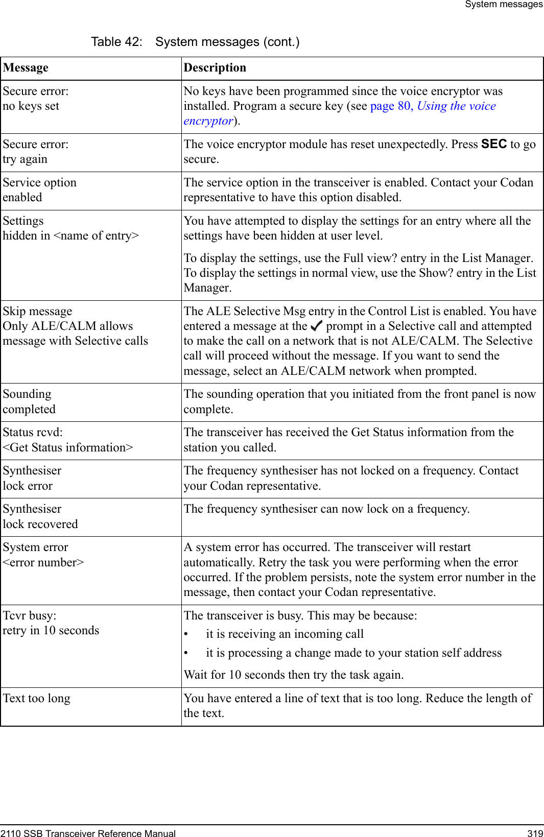 System messages2110 SSB Transceiver Reference Manual 319Secure error:no keys setNo keys have been programmed since the voice encryptor was installed. Program a secure key (see page 80, Using the voice encryptor).Secure error:try againThe voice encryptor module has reset unexpectedly. Press SEC to go secure.Service optionenabledThe service option in the transceiver is enabled. Contact your Codan representative to have this option disabled.Settingshidden in &lt;name of entry&gt;You have attempted to display the settings for an entry where all the settings have been hidden at user level.To display the settings, use the Full view? entry in the List Manager. To display the settings in normal view, use the Show? entry in the List Manager.Skip messageOnly ALE/CALM allows message with Selective callsThe ALE Selective Msg entry in the Control List is enabled. You have entered a message at the  prompt in a Selective call and attempted to make the call on a network that is not ALE/CALM. The Selective call will proceed without the message. If you want to send the message, select an ALE/CALM network when prompted.SoundingcompletedThe sounding operation that you initiated from the front panel is now complete.Status rcvd:&lt;Get Status information&gt;The transceiver has received the Get Status information from the station you called.Synthesiserlock errorThe frequency synthesiser has not locked on a frequency. Contact your Codan representative.Synthesiserlock recoveredThe frequency synthesiser can now lock on a frequency.System error&lt;error number&gt;A system error has occurred. The transceiver will restart automatically. Retry the task you were performing when the error occurred. If the problem persists, note the system error number in the message, then contact your Codan representative.Tcvr busy:retry in 10 secondsThe transceiver is busy. This may be because:• it is receiving an incoming call• it is processing a change made to your station self addressWait for 10 seconds then try the task again.Text too long You have entered a line of text that is too long. Reduce the length of the text.Table 42: System messages (cont.)Message Description 
