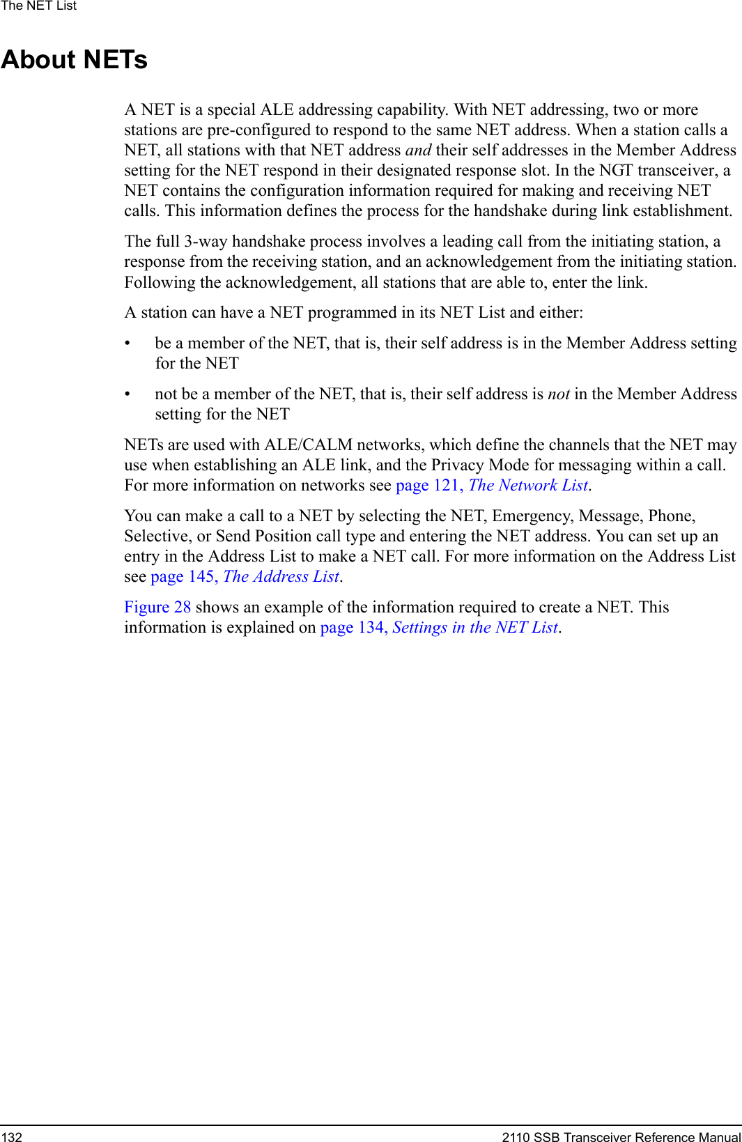 The NET List132 2110 SSB Transceiver Reference ManualAbout NETsA NET is a special ALE addressing capability. With NET addressing, two or more stations are pre-configured to respond to the same NET address. When a station calls a NET, all stations with that NET address and their self addresses in the Member Address setting for the NET respond in their designated response slot. In the NGT transceiver, a NET contains the configuration information required for making and receiving NET calls. This information defines the process for the handshake during link establishment.The full 3-way handshake process involves a leading call from the initiating station, a response from the receiving station, and an acknowledgement from the initiating station. Following the acknowledgement, all stations that are able to, enter the link.A station can have a NET programmed in its NET List and either:• be a member of the NET, that is, their self address is in the Member Address setting for the NET• not be a member of the NET, that is, their self address is not in the Member Address setting for the NETNETs are used with ALE/CALM networks, which define the channels that the NET may use when establishing an ALE link, and the Privacy Mode for messaging within a call. For more information on networks see page 121, The Network List.You can make a call to a NET by selecting the NET, Emergency, Message, Phone, Selective, or Send Position call type and entering the NET address. You can set up an entry in the Address List to make a NET call. For more information on the Address List see page 145, The Address List.Figure 28 shows an example of the information required to create a NET. This information is explained on page 134, Settings in the NET List.