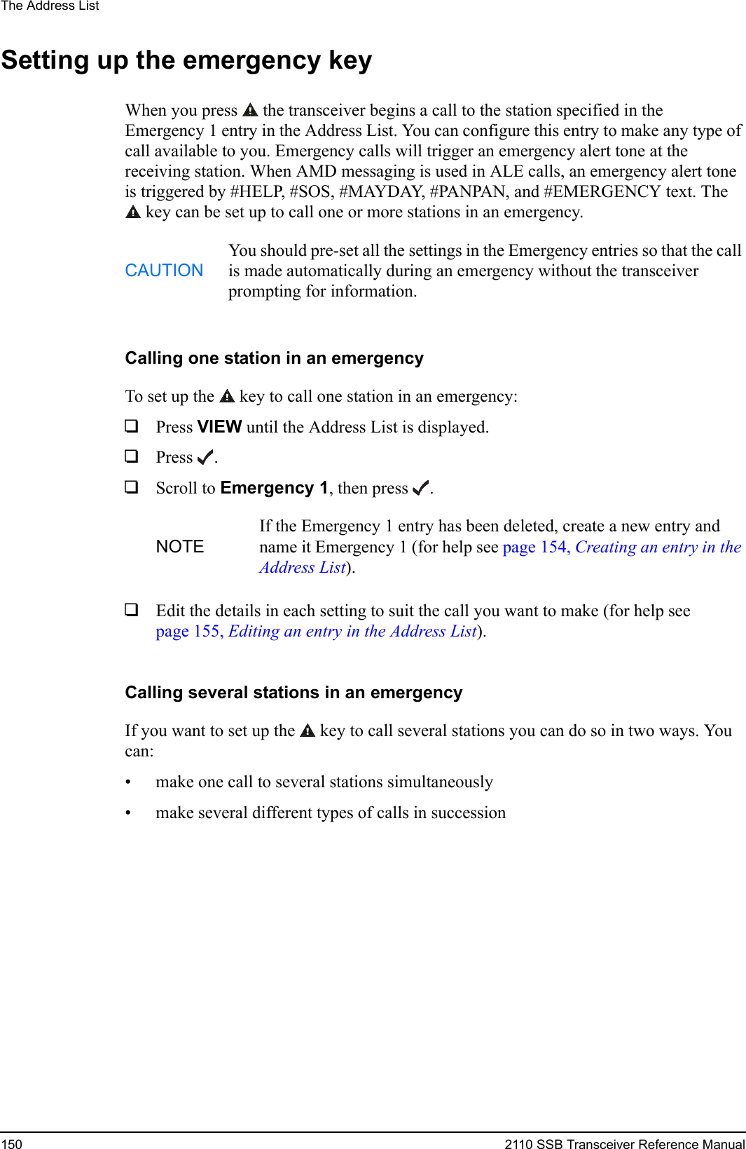 The Address List150 2110 SSB Transceiver Reference ManualSetting up the emergency keyWhen you press  the transceiver begins a call to the station specified in the Emergency 1 entry in the Address List. You can configure this entry to make any type of call available to you. Emergency calls will trigger an emergency alert tone at the receiving station. When AMD messaging is used in ALE calls, an emergency alert tone is triggered by #HELP, #SOS, #MAYDAY, #PANPAN, and #EMERGENCY text. The key can be set up to call one or more stations in an emergency.Calling one station in an emergencyTo set up the  key to call one station in an emergency:1Press VIEW until the Address List is displayed.1Press .1Scroll to Emergency 1, then press .1Edit the details in each setting to suit the call you want to make (for help see page 155, Editing an entry in the Address List).Calling several stations in an emergencyIf you want to set up the  key to call several stations you can do so in two ways. You can:• make one call to several stations simultaneously• make several different types of calls in successionCAUTIONYou should pre-set all the settings in the Emergency entries so that the call is made automatically during an emergency without the transceiver prompting for information.NOTEIf the Emergency 1 entry has been deleted, create a new entry and name it Emergency 1 (for help see page 154, Creating an entry in the Address List).