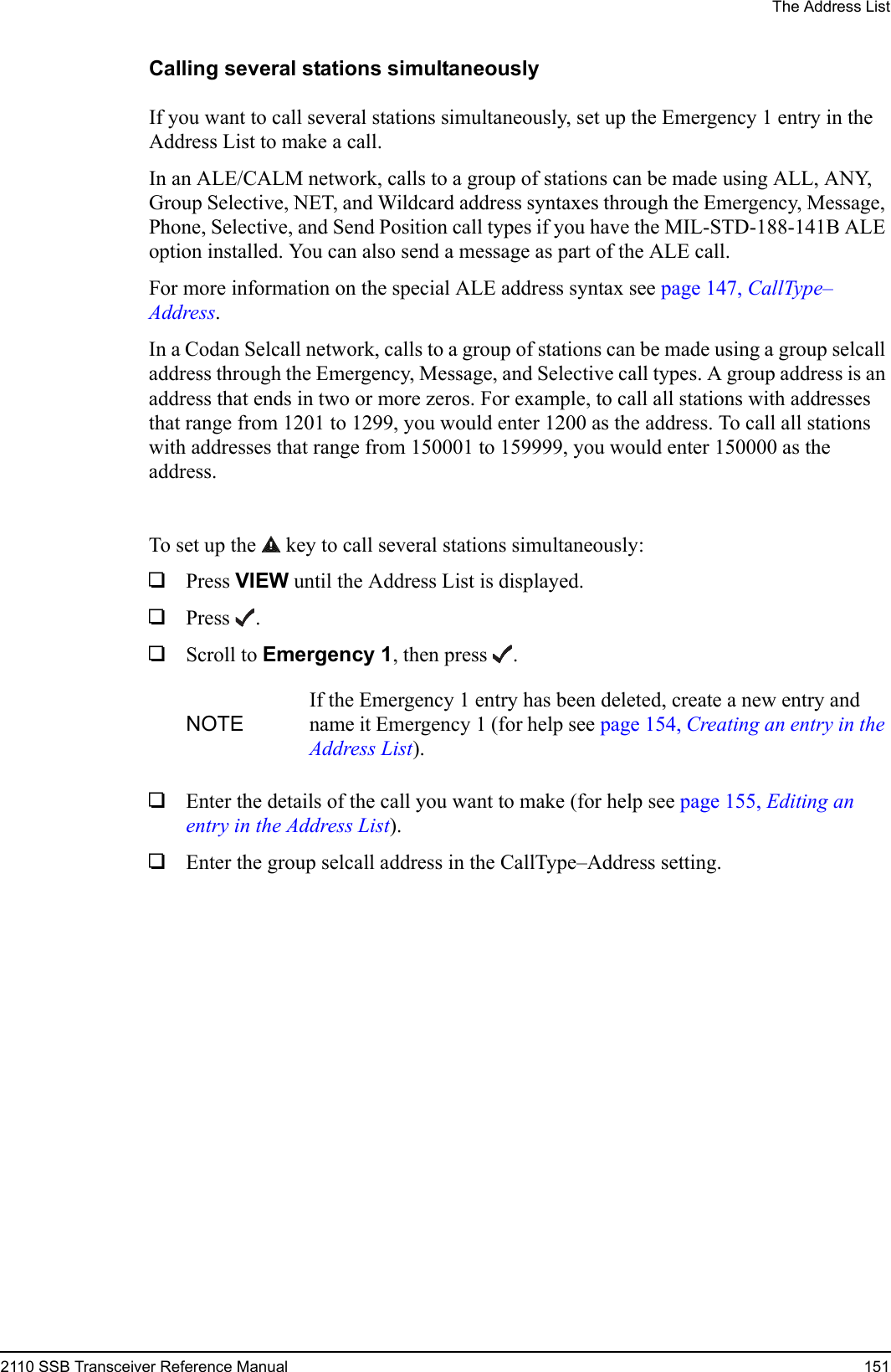 The Address List2110 SSB Transceiver Reference Manual 151Calling several stations simultaneouslyIf you want to call several stations simultaneously, set up the Emergency 1 entry in the Address List to make a call.In an ALE/CALM network, calls to a group of stations can be made using ALL, ANY, Group Selective, NET, and Wildcard address syntaxes through the Emergency, Message, Phone, Selective, and Send Position call types if you have the MIL-STD-188-141B ALE option installed. You can also send a message as part of the ALE call.For more information on the special ALE address syntax see page 147, CallType–Address.In a Codan Selcall network, calls to a group of stations can be made using a group selcall address through the Emergency, Message, and Selective call types. A group address is an address that ends in two or more zeros. For example, to call all stations with addresses that range from 1201 to 1299, you would enter 1200 as the address. To call all stations with addresses that range from 150001 to 159999, you would enter 150000 as the address.To set up the  key to call several stations simultaneously:1Press VIEW until the Address List is displayed.1Press .1Scroll to Emergency 1, then press .1Enter the details of the call you want to make (for help see page 155, Editing an entry in the Address List).1Enter the group selcall address in the CallType–Address setting.NOTEIf the Emergency 1 entry has been deleted, create a new entry and name it Emergency 1 (for help see page 154, Creating an entry in the Address List).