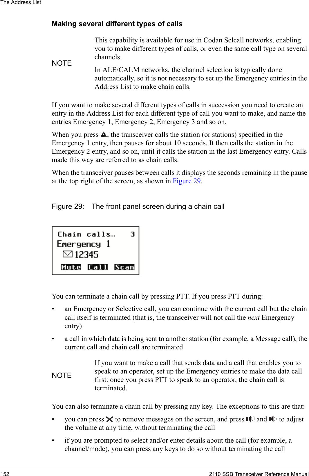 The Address List152 2110 SSB Transceiver Reference ManualMaking several different types of callsIf you want to make several different types of calls in succession you need to create an entry in the Address List for each different type of call you want to make, and name the entries Emergency 1, Emergency 2, Emergency 3 and so on.When you press , the transceiver calls the station (or stations) specified in the Emergency 1 entry, then pauses for about 10 seconds. It then calls the station in the Emergency 2 entry, and so on, until it calls the station in the last Emergency entry. Calls made this way are referred to as chain calls. When the transceiver pauses between calls it displays the seconds remaining in the pause at the top right of the screen, as shown in Figure 29.Figure 29: The front panel screen during a chain callYou can terminate a chain call by pressing PTT. If you press PTT during:• an Emergency or Selective call, you can continue with the current call but the chain call itself is terminated (that is, the transceiver will not call the next Emergency entry) • a call in which data is being sent to another station (for example, a Message call), the current call and chain call are terminatedYou can also terminate a chain call by pressing any key. The exceptions to this are that:• you can press  to remove messages on the screen, and press  and   to adjust the volume at any time, without terminating the call• if you are prompted to select and/or enter details about the call (for example, a channel/mode), you can press any keys to do so without terminating the callNOTEThis capability is available for use in Codan Selcall networks, enabling you to make different types of calls, or even the same call type on several channels.In ALE/CALM networks, the channel selection is typically done automatically, so it is not necessary to set up the Emergency entries in the Address List to make chain calls.NOTEIf you want to make a call that sends data and a call that enables you to speak to an operator, set up the Emergency entries to make the data call first: once you press PTT to speak to an operator, the chain call is terminated.