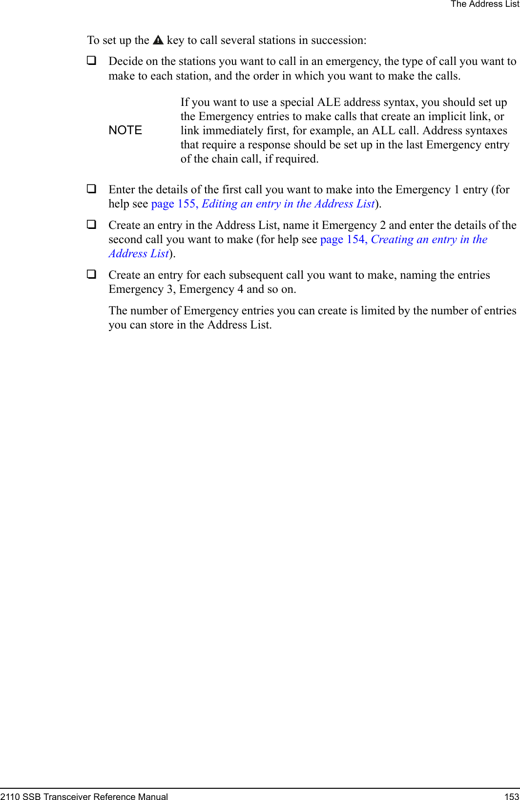 The Address List2110 SSB Transceiver Reference Manual 153To set up the  key to call several stations in succession:1Decide on the stations you want to call in an emergency, the type of call you want to make to each station, and the order in which you want to make the calls.1Enter the details of the first call you want to make into the Emergency 1 entry (for help see page 155, Editing an entry in the Address List).1Create an entry in the Address List, name it Emergency 2 and enter the details of the second call you want to make (for help see page 154, Creating an entry in the Address List).1Create an entry for each subsequent call you want to make, naming the entries Emergency 3, Emergency 4 and so on.The number of Emergency entries you can create is limited by the number of entries you can store in the Address List.NOTEIf you want to use a special ALE address syntax, you should set up the Emergency entries to make calls that create an implicit link, or link immediately first, for example, an ALL call. Address syntaxes that require a response should be set up in the last Emergency entry of the chain call, if required.