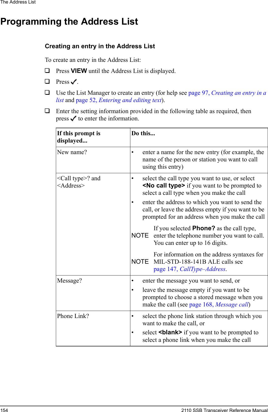 The Address List154 2110 SSB Transceiver Reference ManualProgramming the Address ListCreating an entry in the Address ListTo create an entry in the Address List:1Press VIEW until the Address List is displayed.1Press .1Use the List Manager to create an entry (for help see page 97, Creating an entry in a list and page 52, Entering and editing text).1Enter the setting information provided in the following table as required, then press  to enter the information.If this prompt is displayed...Do this...New name? • enter a name for the new entry (for example, the name of the person or station you want to call using this entry)&lt;Call type&gt;? and &lt;Address&gt;• select the call type you want to use, or select &lt;No call type&gt; if you want to be prompted to select a call type when you make the call• enter the address to which you want to send the call, or leave the address empty if you want to be prompted for an address when you make the callNOTEIf you selected Phone? as the call type, enter the telephone number you want to call. You can enter up to 16 digits.NOTEFor information on the address syntaxes for MIL-STD-188-141B ALE calls see page 147, CallType–Address.Message? • enter the message you want to send, or• leave the message empty if you want to be prompted to choose a stored message when you make the call (see page 168, Message call)Phone Link? • select the phone link station through which you want to make the call, or• select &lt;blank&gt; if you want to be prompted to select a phone link when you make the call