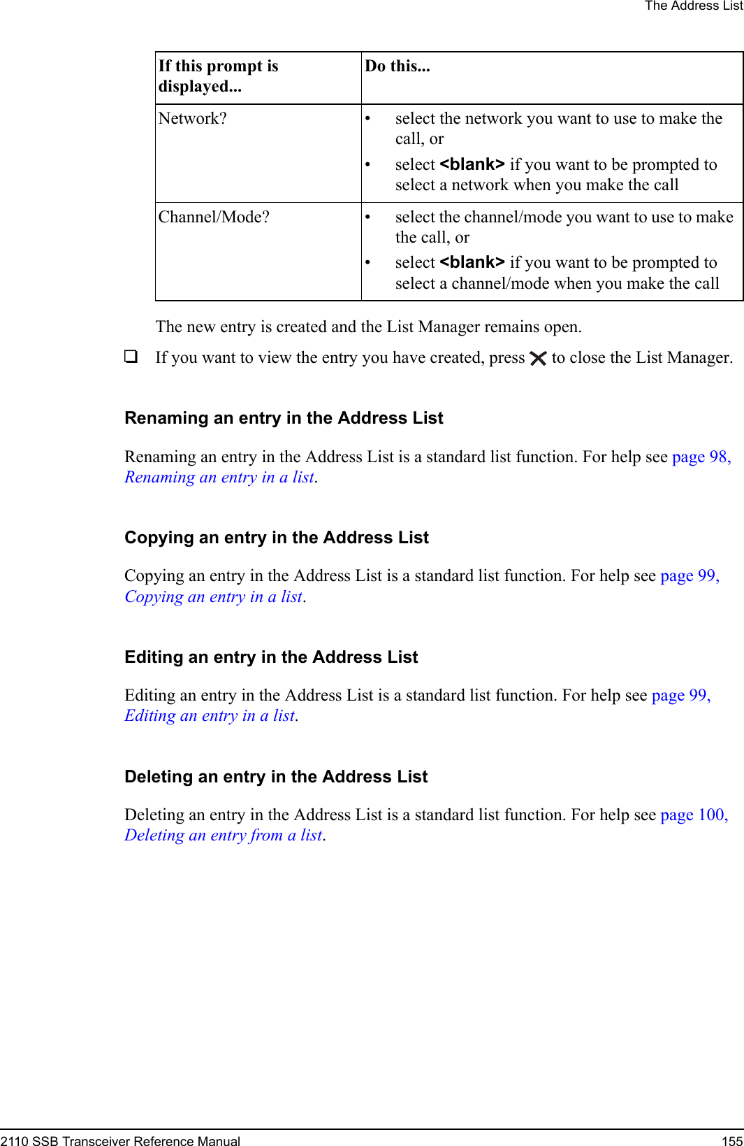 The Address List2110 SSB Transceiver Reference Manual 155The new entry is created and the List Manager remains open.1If you want to view the entry you have created, press  to close the List Manager.Renaming an entry in the Address ListRenaming an entry in the Address List is a standard list function. For help see page 98, Renaming an entry in a list.Copying an entry in the Address ListCopying an entry in the Address List is a standard list function. For help see page 99, Copying an entry in a list.Editing an entry in the Address ListEditing an entry in the Address List is a standard list function. For help see page 99, Editing an entry in a list.Deleting an entry in the Address ListDeleting an entry in the Address List is a standard list function. For help see page 100, Deleting an entry from a list.Network? • select the network you want to use to make the call, or• select &lt;blank&gt; if you want to be prompted to select a network when you make the callChannel/Mode? • select the channel/mode you want to use to make the call, or• select &lt;blank&gt; if you want to be prompted to select a channel/mode when you make the callIf this prompt is displayed...Do this...