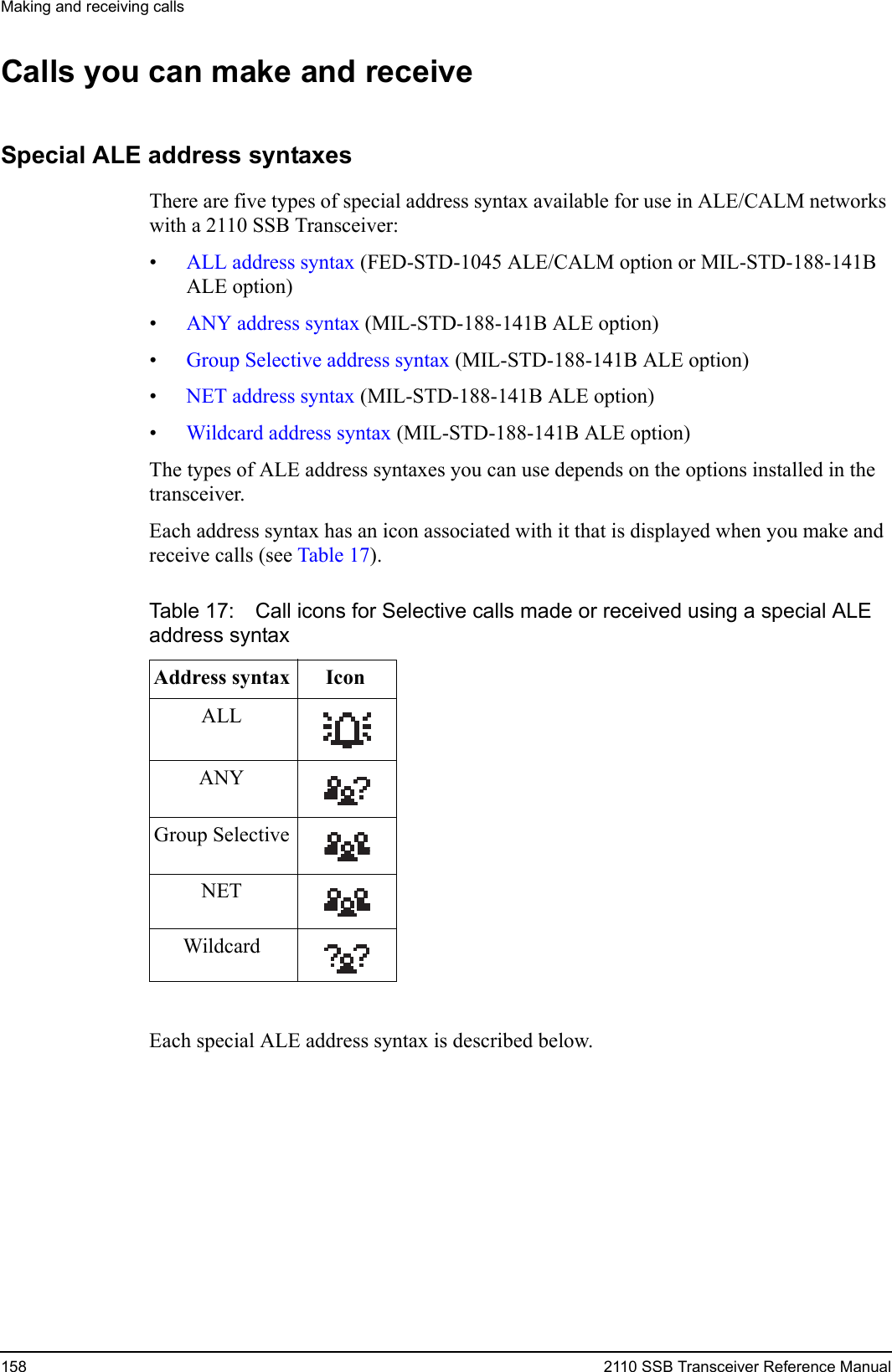 Making and receiving calls158 2110 SSB Transceiver Reference ManualCalls you can make and receiveSpecial ALE address syntaxesThere are five types of special address syntax available for use in ALE/CALM networks with a 2110 SSB Transceiver:•ALL address syntax (FED-STD-1045 ALE/CALM option or MIL-STD-188-141B ALE option)•ANY address syntax (MIL-STD-188-141B ALE option)•Group Selective address syntax (MIL-STD-188-141B ALE option)•NET address syntax (MIL-STD-188-141B ALE option)•Wildcard address syntax (MIL-STD-188-141B ALE option)The types of ALE address syntaxes you can use depends on the options installed in the transceiver.Each address syntax has an icon associated with it that is displayed when you make and receive calls (see Table 17).Each special ALE address syntax is described below. Table 17: Call icons for Selective calls made or received using a special ALE address syntaxAddress syntax IconALLANYGroup SelectiveNETWildcard