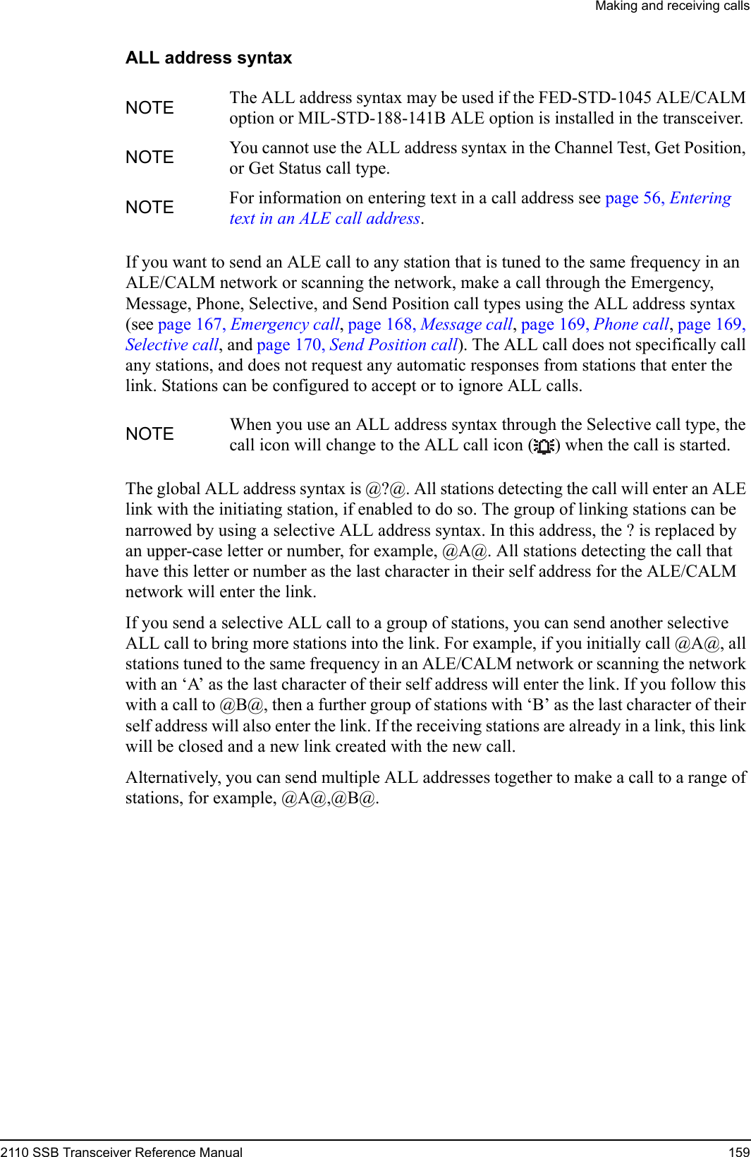 Making and receiving calls2110 SSB Transceiver Reference Manual 159ALL address syntaxIf you want to send an ALE call to any station that is tuned to the same frequency in an ALE/CALM network or scanning the network, make a call through the Emergency, Message, Phone, Selective, and Send Position call types using the ALL address syntax (see page 167, Emergency call, page 168, Message call, page 169, Phone call, page 169, Selective call, and page 170, Send Position call). The ALL call does not specifically call any stations, and does not request any automatic responses from stations that enter the link. Stations can be configured to accept or to ignore ALL calls.The global ALL address syntax is @?@. All stations detecting the call will enter an ALE link with the initiating station, if enabled to do so. The group of linking stations can be narrowed by using a selective ALL address syntax. In this address, the ? is replaced by an upper-case letter or number, for example, @A@. All stations detecting the call that have this letter or number as the last character in their self address for the ALE/CALM network will enter the link.If you send a selective ALL call to a group of stations, you can send another selective ALL call to bring more stations into the link. For example, if you initially call @A@, all stations tuned to the same frequency in an ALE/CALM network or scanning the network with an ‘A’ as the last character of their self address will enter the link. If you follow this with a call to @B@, then a further group of stations with ‘B’ as the last character of their self address will also enter the link. If the receiving stations are already in a link, this link will be closed and a new link created with the new call.Alternatively, you can send multiple ALL addresses together to make a call to a range of stations, for example, @A@,@B@.NOTE The ALL address syntax may be used if the FED-STD-1045 ALE/CALM option or MIL-STD-188-141B ALE option is installed in the transceiver.NOTE You cannot use the ALL address syntax in the Channel Test, Get Position, or Get Status call type.NOTE For information on entering text in a call address see page 56, Entering text in an ALE call address.NOTE When you use an ALL address syntax through the Selective call type, the call icon will change to the ALL call icon ( ) when the call is started.