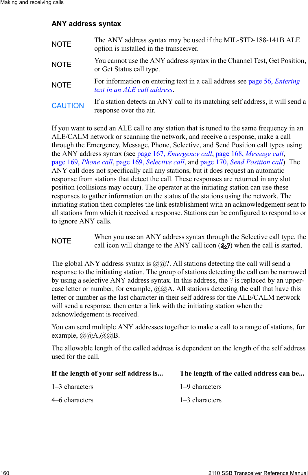 Making and receiving calls160 2110 SSB Transceiver Reference ManualANY address syntaxIf you want to send an ALE call to any station that is tuned to the same frequency in an ALE/CALM network or scanning the network, and receive a response, make a call through the Emergency, Message, Phone, Selective, and Send Position call types using the ANY address syntax (see page 167, Emergency call, page 168, Message call, page 169, Phone call, page 169, Selective call, and page 170, Send Position call). The ANY call does not specifically call any stations, but it does request an automatic response from stations that detect the call. These responses are returned in any slot position (collisions may occur). The operator at the initiating station can use these responses to gather information on the status of the stations using the network. The initiating station then completes the link establishment with an acknowledgement sent to all stations from which it received a response. Stations can be configured to respond to or to ignore ANY calls.The global ANY address syntax is @@?. All stations detecting the call will send a response to the initiating station. The group of stations detecting the call can be narrowed by using a selective ANY address syntax. In this address, the ? is replaced by an upper-case letter or number, for example, @@A. All stations detecting the call that have this letter or number as the last character in their self address for the ALE/CALM network will send a response, then enter a link with the initiating station when the acknowledgement is received.You can send multiple ANY addresses together to make a call to a range of stations, for example, @@A,@@B.The allowable length of the called address is dependent on the length of the self address used for the call.NOTE The ANY address syntax may be used if the MIL-STD-188-141B ALE option is installed in the transceiver.NOTE You cannot use the ANY address syntax in the Channel Test, Get Position, or Get Status call type.NOTE For information on entering text in a call address see page 56, Entering text in an ALE call address.CAUTION If a station detects an ANY call to its matching self address, it will send a response over the air.NOTE When you use an ANY address syntax through the Selective call type, the call icon will change to the ANY call icon ( ) when the call is started.If the length of your self address is... The length of the called address can be...1–3 characters 1–9 characters4–6 characters 1–3 characters