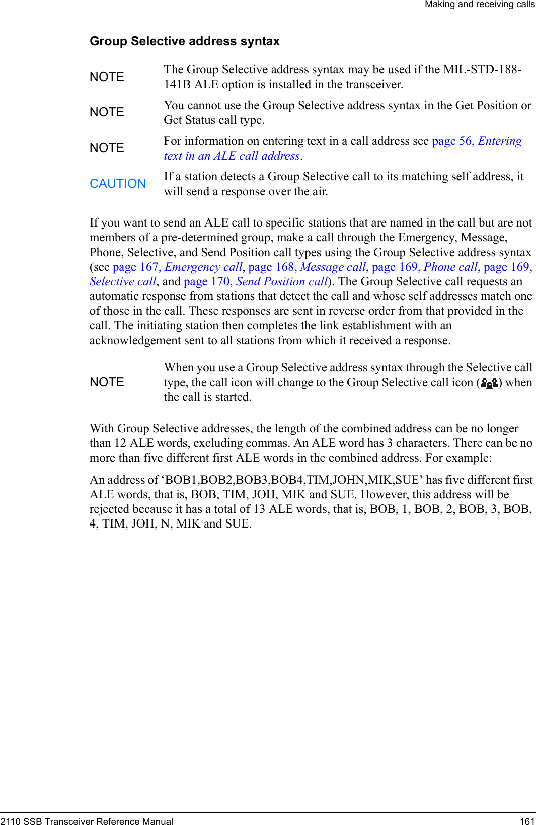 Making and receiving calls2110 SSB Transceiver Reference Manual 161Group Selective address syntaxIf you want to send an ALE call to specific stations that are named in the call but are not members of a pre-determined group, make a call through the Emergency, Message, Phone, Selective, and Send Position call types using the Group Selective address syntax (see page 167, Emergency call, page 168, Message call, page 169, Phone call, page 169, Selective call, and page 170, Send Position call). The Group Selective call requests an automatic response from stations that detect the call and whose self addresses match one of those in the call. These responses are sent in reverse order from that provided in the call. The initiating station then completes the link establishment with an acknowledgement sent to all stations from which it received a response.With Group Selective addresses, the length of the combined address can be no longer than 12 ALE words, excluding commas. An ALE word has 3 characters. There can be no more than five different first ALE words in the combined address. For example:An address of ‘BOB1,BOB2,BOB3,BOB4,TIM,JOHN,MIK,SUE’ has five different first ALE words, that is, BOB, TIM, JOH, MIK and SUE. However, this address will be rejected because it has a total of 13 ALE words, that is, BOB, 1, BOB, 2, BOB, 3, BOB, 4, TIM, JOH, N, MIK and SUE.NOTE The Group Selective address syntax may be used if the MIL-STD-188-141B ALE option is installed in the transceiver.NOTE You cannot use the Group Selective address syntax in the Get Position or Get Status call type.NOTE For information on entering text in a call address see page 56, Entering text in an ALE call address.CAUTION If a station detects a Group Selective call to its matching self address, it will send a response over the air.NOTEWhen you use a Group Selective address syntax through the Selective call type, the call icon will change to the Group Selective call icon ( ) when the call is started.