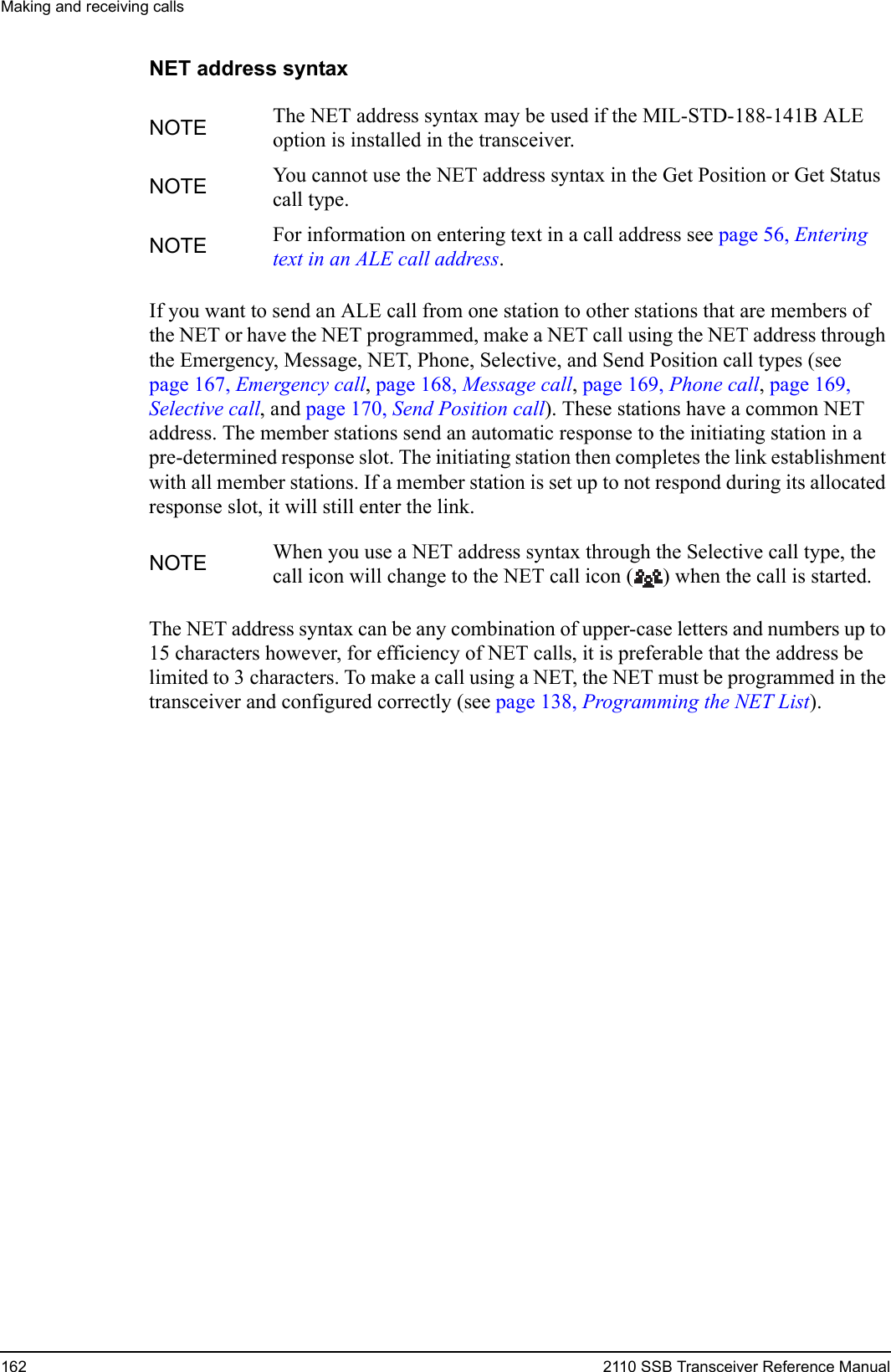 Making and receiving calls162 2110 SSB Transceiver Reference ManualNET address syntaxIf you want to send an ALE call from one station to other stations that are members of the NET or have the NET programmed, make a NET call using the NET address through the Emergency, Message, NET, Phone, Selective, and Send Position call types (see page 167, Emergency call, page 168, Message call, page 169, Phone call, page 169, Selective call, and page 170, Send Position call). These stations have a common NET address. The member stations send an automatic response to the initiating station in a pre-determined response slot. The initiating station then completes the link establishment with all member stations. If a member station is set up to not respond during its allocated response slot, it will still enter the link.The NET address syntax can be any combination of upper-case letters and numbers up to 15 characters however, for efficiency of NET calls, it is preferable that the address be limited to 3 characters. To make a call using a NET, the NET must be programmed in the transceiver and configured correctly (see page 138, Programming the NET List).NOTE The NET address syntax may be used if the MIL-STD-188-141B ALE option is installed in the transceiver.NOTE You cannot use the NET address syntax in the Get Position or Get Status call type.NOTE For information on entering text in a call address see page 56, Entering text in an ALE call address.NOTE When you use a NET address syntax through the Selective call type, the call icon will change to the NET call icon ( ) when the call is started.