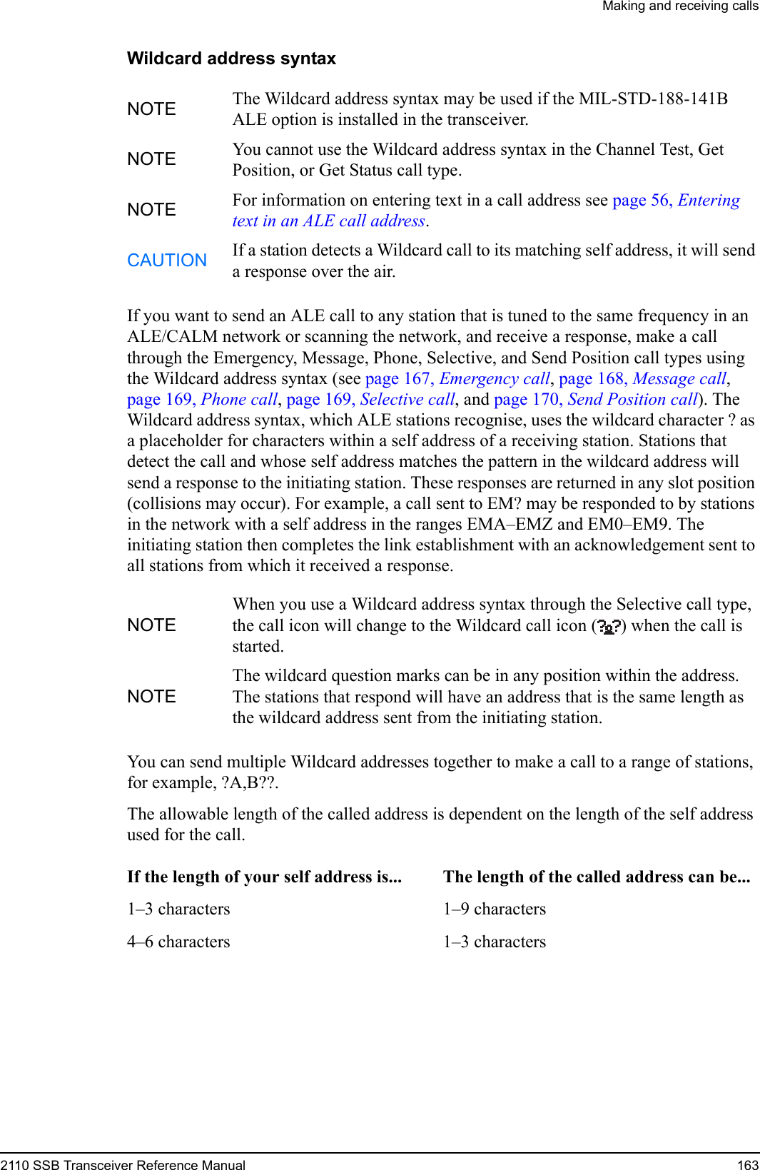 Making and receiving calls2110 SSB Transceiver Reference Manual 163Wildcard address syntaxIf you want to send an ALE call to any station that is tuned to the same frequency in an ALE/CALM network or scanning the network, and receive a response, make a call through the Emergency, Message, Phone, Selective, and Send Position call types using the Wildcard address syntax (see page 167, Emergency call, page 168, Message call, page 169, Phone call, page 169, Selective call, and page 170, Send Position call). The Wildcard address syntax, which ALE stations recognise, uses the wildcard character ? as a placeholder for characters within a self address of a receiving station. Stations that detect the call and whose self address matches the pattern in the wildcard address will send a response to the initiating station. These responses are returned in any slot position (collisions may occur). For example, a call sent to EM? may be responded to by stations in the network with a self address in the ranges EMA–EMZ and EM0–EM9. The initiating station then completes the link establishment with an acknowledgement sent to all stations from which it received a response.You can send multiple Wildcard addresses together to make a call to a range of stations, for example, ?A,B??.The allowable length of the called address is dependent on the length of the self address used for the call.NOTE The Wildcard address syntax may be used if the MIL-STD-188-141B ALE option is installed in the transceiver.NOTE You cannot use the Wildcard address syntax in the Channel Test, Get Position, or Get Status call type.NOTE For information on entering text in a call address see page 56, Entering text in an ALE call address.CAUTION If a station detects a Wildcard call to its matching self address, it will send a response over the air.NOTEWhen you use a Wildcard address syntax through the Selective call type, the call icon will change to the Wildcard call icon ( ) when the call is started.NOTEThe wildcard question marks can be in any position within the address. The stations that respond will have an address that is the same length as the wildcard address sent from the initiating station.If the length of your self address is... The length of the called address can be...1–3 characters 1–9 characters4–6 characters 1–3 characters