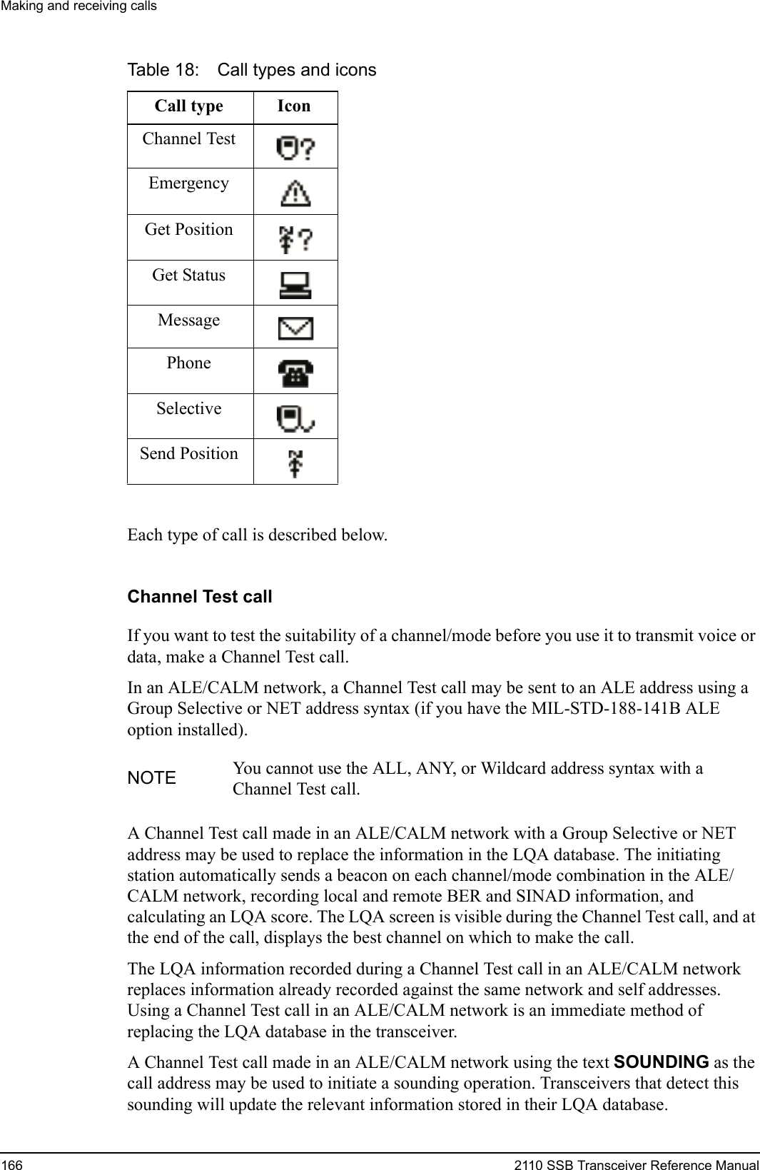 Making and receiving calls166 2110 SSB Transceiver Reference ManualEach type of call is described below. Channel Test callIf you want to test the suitability of a channel/mode before you use it to transmit voice or data, make a Channel Test call.In an ALE/CALM network, a Channel Test call may be sent to an ALE address using a Group Selective or NET address syntax (if you have the MIL-STD-188-141B ALE option installed).A Channel Test call made in an ALE/CALM network with a Group Selective or NET address may be used to replace the information in the LQA database. The initiating station automatically sends a beacon on each channel/mode combination in the ALE/CALM network, recording local and remote BER and SINAD information, and calculating an LQA score. The LQA screen is visible during the Channel Test call, and at the end of the call, displays the best channel on which to make the call.The LQA information recorded during a Channel Test call in an ALE/CALM network replaces information already recorded against the same network and self addresses. Using a Channel Test call in an ALE/CALM network is an immediate method of replacing the LQA database in the transceiver.A Channel Test call made in an ALE/CALM network using the text SOUNDING as the call address may be used to initiate a sounding operation. Transceivers that detect this sounding will update the relevant information stored in their LQA database.Table 18: Call types and iconsCall type IconChannel TestEmergencyGet PositionGet StatusMessagePhoneSelectiveSend PositionNOTE You cannot use the ALL, ANY, or Wildcard address syntax with a Channel Test call.