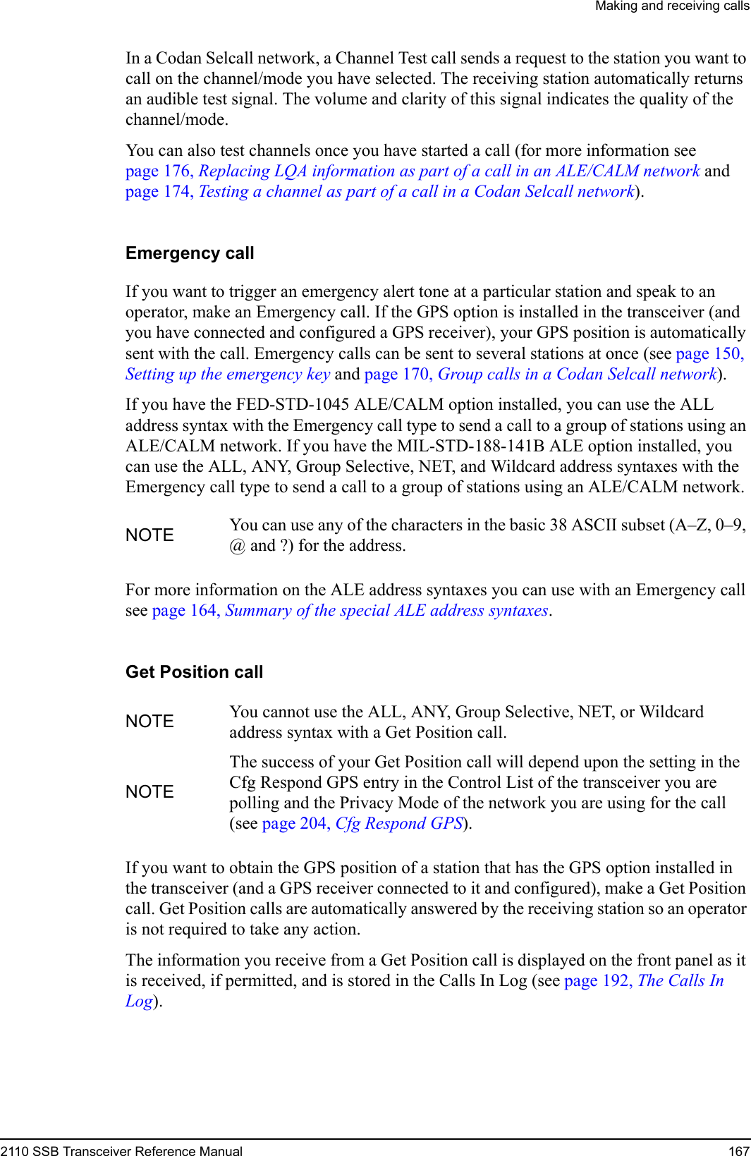 Making and receiving calls2110 SSB Transceiver Reference Manual 167In a Codan Selcall network, a Channel Test call sends a request to the station you want to call on the channel/mode you have selected. The receiving station automatically returns an audible test signal. The volume and clarity of this signal indicates the quality of the channel/mode.You can also test channels once you have started a call (for more information see page 176, Replacing LQA information as part of a call in an ALE/CALM network and page 174, Testing a channel as part of a call in a Codan Selcall network).Emergency callIf you want to trigger an emergency alert tone at a particular station and speak to an operator, make an Emergency call. If the GPS option is installed in the transceiver (and you have connected and configured a GPS receiver), your GPS position is automatically sent with the call. Emergency calls can be sent to several stations at once (see page 150, Setting up the emergency key and page 170, Group calls in a Codan Selcall network).If you have the FED-STD-1045 ALE/CALM option installed, you can use the ALL address syntax with the Emergency call type to send a call to a group of stations using an ALE/CALM network. If you have the MIL-STD-188-141B ALE option installed, you can use the ALL, ANY, Group Selective, NET, and Wildcard address syntaxes with the Emergency call type to send a call to a group of stations using an ALE/CALM network.For more information on the ALE address syntaxes you can use with an Emergency call see page 164, Summary of the special ALE address syntaxes.Get Position callIf you want to obtain the GPS position of a station that has the GPS option installed in the transceiver (and a GPS receiver connected to it and configured), make a Get Position call. Get Position calls are automatically answered by the receiving station so an operator is not required to take any action.The information you receive from a Get Position call is displayed on the front panel as it is received, if permitted, and is stored in the Calls In Log (see page 192, The Calls In Log).NOTE You can use any of the characters in the basic 38 ASCII subset (A–Z, 0–9, @ and ?) for the address.NOTE You cannot use the ALL, ANY, Group Selective, NET, or Wildcard address syntax with a Get Position call.NOTEThe success of your Get Position call will depend upon the setting in the Cfg Respond GPS entry in the Control List of the transceiver you are polling and the Privacy Mode of the network you are using for the call (see page 204, Cfg Respond GPS).