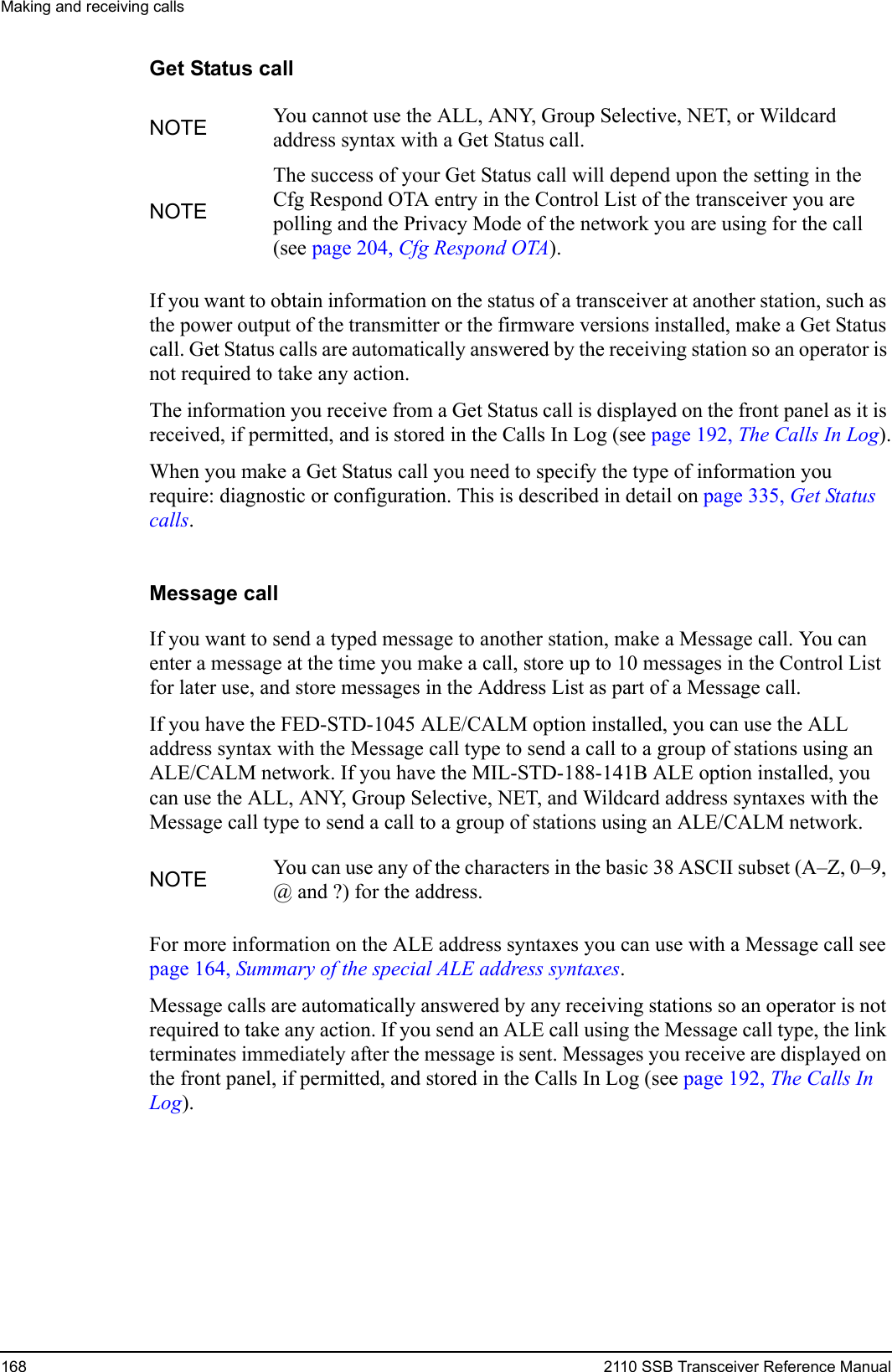 Making and receiving calls168 2110 SSB Transceiver Reference ManualGet Status callIf you want to obtain information on the status of a transceiver at another station, such as the power output of the transmitter or the firmware versions installed, make a Get Status call. Get Status calls are automatically answered by the receiving station so an operator is not required to take any action.The information you receive from a Get Status call is displayed on the front panel as it is received, if permitted, and is stored in the Calls In Log (see page 192, The Calls In Log).When you make a Get Status call you need to specify the type of information you require: diagnostic or configuration. This is described in detail on page 335, Get Status calls.Message callIf you want to send a typed message to another station, make a Message call. You can enter a message at the time you make a call, store up to 10 messages in the Control List for later use, and store messages in the Address List as part of a Message call.If you have the FED-STD-1045 ALE/CALM option installed, you can use the ALL address syntax with the Message call type to send a call to a group of stations using an ALE/CALM network. If you have the MIL-STD-188-141B ALE option installed, you can use the ALL, ANY, Group Selective, NET, and Wildcard address syntaxes with the Message call type to send a call to a group of stations using an ALE/CALM network.For more information on the ALE address syntaxes you can use with a Message call see page 164, Summary of the special ALE address syntaxes.Message calls are automatically answered by any receiving stations so an operator is not required to take any action. If you send an ALE call using the Message call type, the link terminates immediately after the message is sent. Messages you receive are displayed on the front panel, if permitted, and stored in the Calls In Log (see page 192, The Calls In Log).NOTE You cannot use the ALL, ANY, Group Selective, NET, or Wildcard address syntax with a Get Status call.NOTEThe success of your Get Status call will depend upon the setting in the Cfg Respond OTA entry in the Control List of the transceiver you are polling and the Privacy Mode of the network you are using for the call (see page 204, Cfg Respond OTA).NOTE You can use any of the characters in the basic 38 ASCII subset (A–Z, 0–9, @ and ?) for the address.