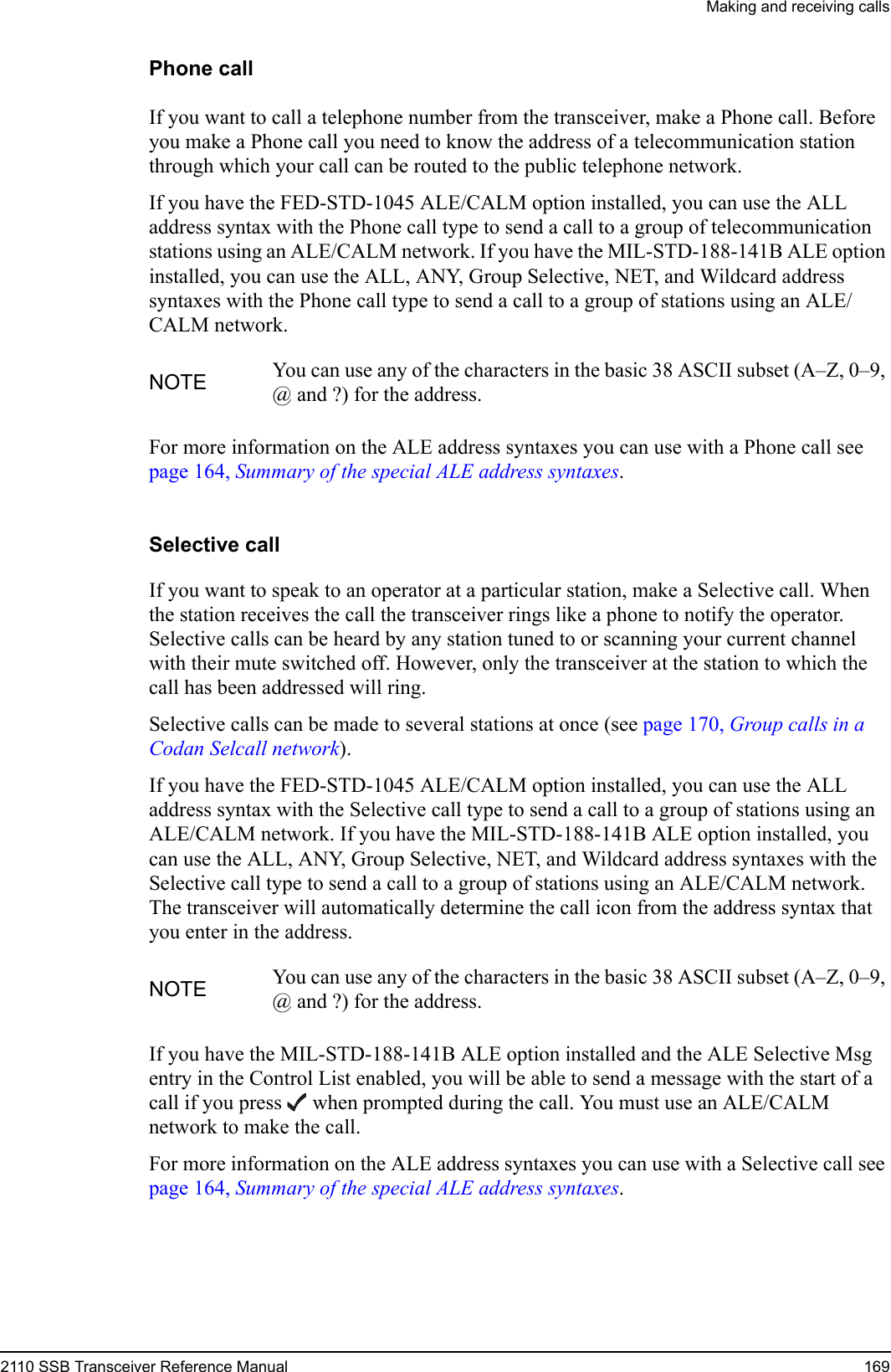 Making and receiving calls2110 SSB Transceiver Reference Manual 169Phone callIf you want to call a telephone number from the transceiver, make a Phone call. Before you make a Phone call you need to know the address of a telecommunication station through which your call can be routed to the public telephone network.If you have the FED-STD-1045 ALE/CALM option installed, you can use the ALL address syntax with the Phone call type to send a call to a group of telecommunication stations using an ALE/CALM network. If you have the MIL-STD-188-141B ALE option installed, you can use the ALL, ANY, Group Selective, NET, and Wildcard address syntaxes with the Phone call type to send a call to a group of stations using an ALE/CALM network.For more information on the ALE address syntaxes you can use with a Phone call see page 164, Summary of the special ALE address syntaxes.Selective callIf you want to speak to an operator at a particular station, make a Selective call. When the station receives the call the transceiver rings like a phone to notify the operator. Selective calls can be heard by any station tuned to or scanning your current channel with their mute switched off. However, only the transceiver at the station to which the call has been addressed will ring.Selective calls can be made to several stations at once (see page 170, Group calls in a Codan Selcall network).If you have the FED-STD-1045 ALE/CALM option installed, you can use the ALL address syntax with the Selective call type to send a call to a group of stations using an ALE/CALM network. If you have the MIL-STD-188-141B ALE option installed, you can use the ALL, ANY, Group Selective, NET, and Wildcard address syntaxes with the Selective call type to send a call to a group of stations using an ALE/CALM network. The transceiver will automatically determine the call icon from the address syntax that you enter in the address.If you have the MIL-STD-188-141B ALE option installed and the ALE Selective Msg entry in the Control List enabled, you will be able to send a message with the start of a call if you press  when prompted during the call. You must use an ALE/CALM network to make the call.For more information on the ALE address syntaxes you can use with a Selective call see page 164, Summary of the special ALE address syntaxes.NOTE You can use any of the characters in the basic 38 ASCII subset (A–Z, 0–9, @ and ?) for the address.NOTE You can use any of the characters in the basic 38 ASCII subset (A–Z, 0–9, @ and ?) for the address.