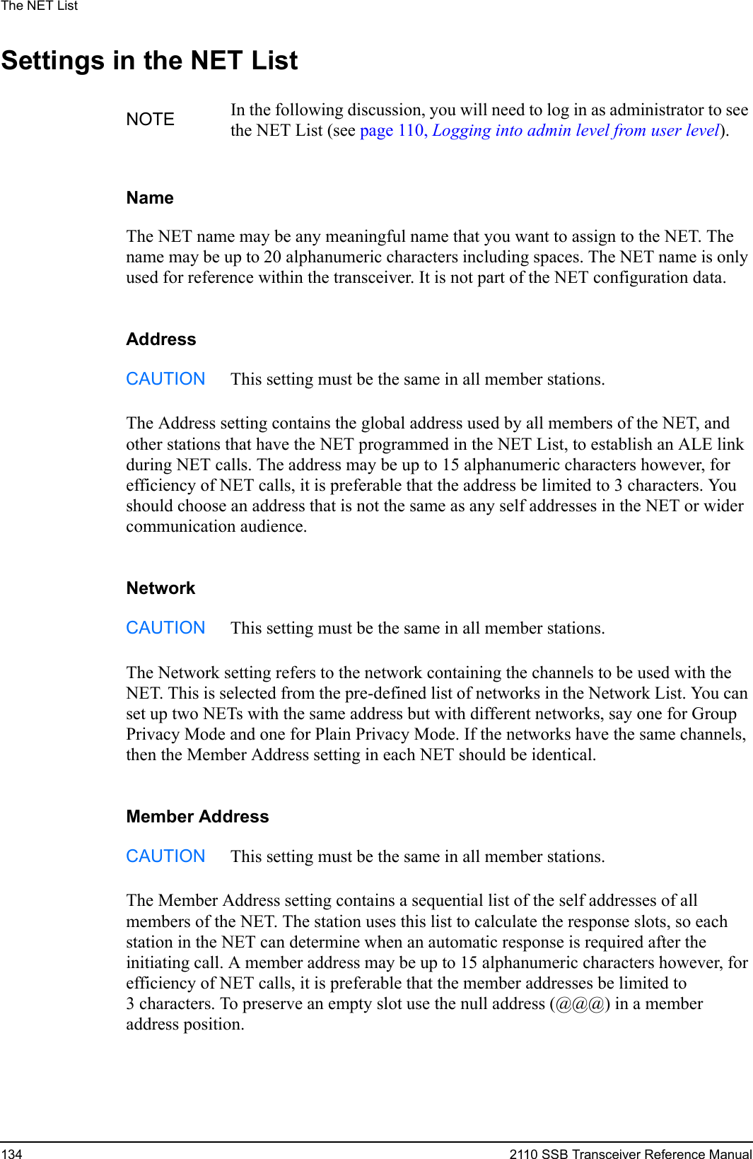 The NET List134 2110 SSB Transceiver Reference ManualSettings in the NET ListNameThe NET name may be any meaningful name that you want to assign to the NET. The name may be up to 20 alphanumeric characters including spaces. The NET name is only used for reference within the transceiver. It is not part of the NET configuration data.AddressThe Address setting contains the global address used by all members of the NET, and other stations that have the NET programmed in the NET List, to establish an ALE link during NET calls. The address may be up to 15 alphanumeric characters however, for efficiency of NET calls, it is preferable that the address be limited to 3 characters. You should choose an address that is not the same as any self addresses in the NET or wider communication audience.NetworkThe Network setting refers to the network containing the channels to be used with the NET. This is selected from the pre-defined list of networks in the Network List. You can set up two NETs with the same address but with different networks, say one for Group Privacy Mode and one for Plain Privacy Mode. If the networks have the same channels, then the Member Address setting in each NET should be identical.Member AddressThe Member Address setting contains a sequential list of the self addresses of all members of the NET. The station uses this list to calculate the response slots, so each station in the NET can determine when an automatic response is required after the initiating call. A member address may be up to 15 alphanumeric characters however, for efficiency of NET calls, it is preferable that the member addresses be limited to 3 characters. To preserve an empty slot use the null address (@@@) in a member address position.NOTE In the following discussion, you will need to log in as administrator to see the NET List (see page 110, Logging into admin level from user level).CAUTION This setting must be the same in all member stations.CAUTION This setting must be the same in all member stations.CAUTION This setting must be the same in all member stations.