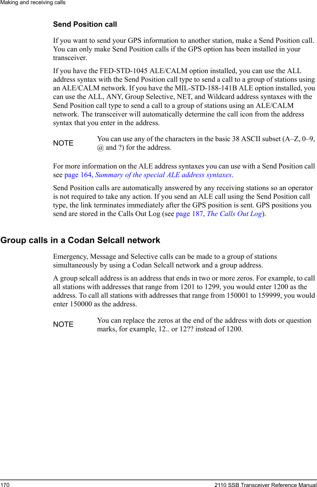 Making and receiving calls170 2110 SSB Transceiver Reference ManualSend Position callIf you want to send your GPS information to another station, make a Send Position call. You can only make Send Position calls if the GPS option has been installed in your transceiver.If you have the FED-STD-1045 ALE/CALM option installed, you can use the ALL address syntax with the Send Position call type to send a call to a group of stations using an ALE/CALM network. If you have the MIL-STD-188-141B ALE option installed, you can use the ALL, ANY, Group Selective, NET, and Wildcard address syntaxes with the Send Position call type to send a call to a group of stations using an ALE/CALM network. The transceiver will automatically determine the call icon from the address syntax that you enter in the address.For more information on the ALE address syntaxes you can use with a Send Position call see page 164, Summary of the special ALE address syntaxes.Send Position calls are automatically answered by any receiving stations so an operator is not required to take any action. If you send an ALE call using the Send Position call type, the link terminates immediately after the GPS position is sent. GPS positions you send are stored in the Calls Out Log (see page 187, The Calls Out Log).Group calls in a Codan Selcall networkEmergency, Message and Selective calls can be made to a group of stations simultaneously by using a Codan Selcall network and a group address.A group selcall address is an address that ends in two or more zeros. For example, to call all stations with addresses that range from 1201 to 1299, you would enter 1200 as the address. To call all stations with addresses that range from 150001 to 159999, you would enter 150000 as the address.NOTE You can use any of the characters in the basic 38 ASCII subset (A–Z, 0–9, @ and ?) for the address.NOTE You can replace the zeros at the end of the address with dots or question marks, for example, 12.. or 12?? instead of 1200.