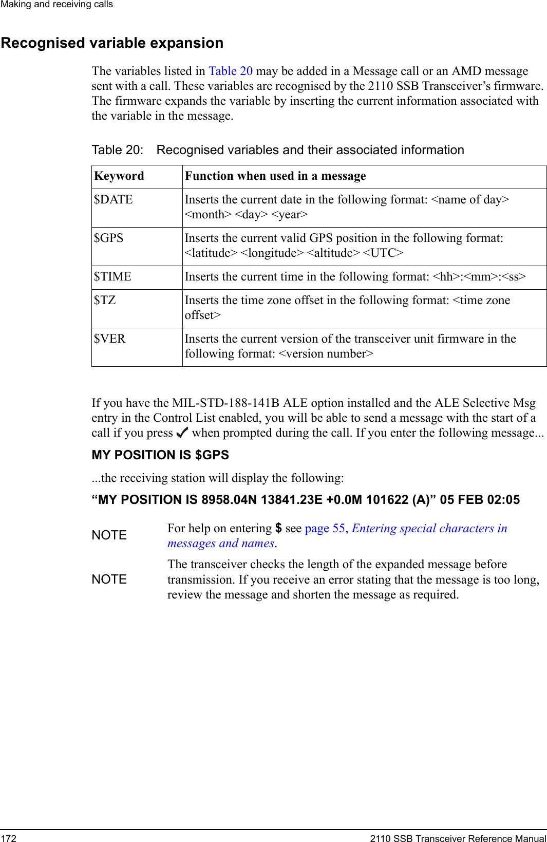 Making and receiving calls172 2110 SSB Transceiver Reference ManualRecognised variable expansionThe variables listed in Table 20 may be added in a Message call or an AMD message sent with a call. These variables are recognised by the 2110 SSB Transceiver’s firmware. The firmware expands the variable by inserting the current information associated with the variable in the message.If you have the MIL-STD-188-141B ALE option installed and the ALE Selective Msg entry in the Control List enabled, you will be able to send a message with the start of a call if you press  when prompted during the call. If you enter the following message...MY POSITION IS $GPS ...the receiving station will display the following:“MY POSITION IS 8958.04N 13841.23E +0.0M 101622 (A)” 05 FEB 02:05 Table 20: Recognised variables and their associated informationKeyword Function when used in a message$DATE Inserts the current date in the following format: &lt;name of day&gt; &lt;month&gt; &lt;day&gt; &lt;year&gt;$GPS Inserts the current valid GPS position in the following format: &lt;latitude&gt; &lt;longitude&gt; &lt;altitude&gt; &lt;UTC&gt;$TIME Inserts the current time in the following format: &lt;hh&gt;:&lt;mm&gt;:&lt;ss&gt;$TZ Inserts the time zone offset in the following format: &lt;time zone offset&gt;$VER Inserts the current version of the transceiver unit firmware in the following format: &lt;version number&gt;NOTE For help on entering $ see page 55, Entering special characters in messages and names.NOTEThe transceiver checks the length of the expanded message before transmission. If you receive an error stating that the message is too long, review the message and shorten the message as required.