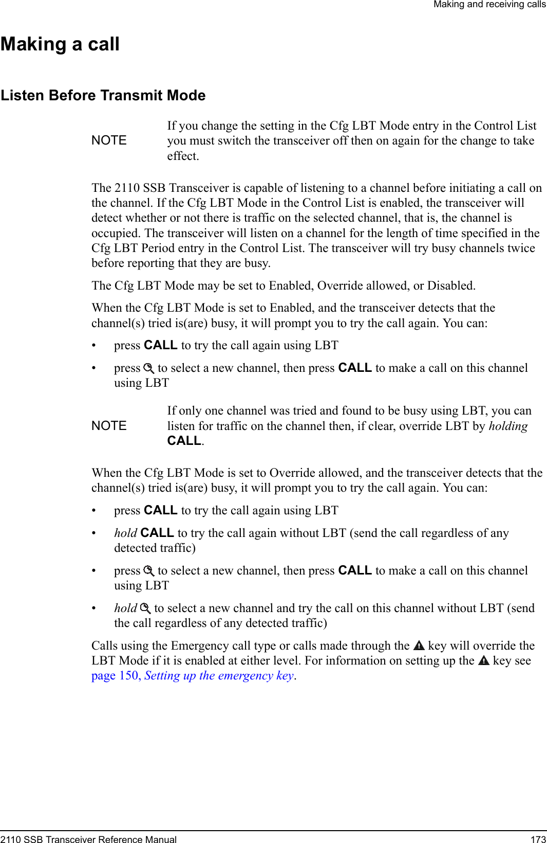 Making and receiving calls2110 SSB Transceiver Reference Manual 173Making a callListen Before Transmit ModeThe 2110 SSB Transceiver is capable of listening to a channel before initiating a call on the channel. If the Cfg LBT Mode in the Control List is enabled, the transceiver will detect whether or not there is traffic on the selected channel, that is, the channel is occupied. The transceiver will listen on a channel for the length of time specified in the Cfg LBT Period entry in the Control List. The transceiver will try busy channels twice before reporting that they are busy.The Cfg LBT Mode may be set to Enabled, Override allowed, or Disabled.When the Cfg LBT Mode is set to Enabled, and the transceiver detects that the channel(s) tried is(are) busy, it will prompt you to try the call again. You can:•press CALL to try the call again using LBT• press  to select a new channel, then press CALL to make a call on this channel using LBTWhen the Cfg LBT Mode is set to Override allowed, and the transceiver detects that the channel(s) tried is(are) busy, it will prompt you to try the call again. You can:•press CALL to try the call again using LBT•hold CALL to try the call again without LBT (send the call regardless of any detected traffic)• press  to select a new channel, then press CALL to make a call on this channel using LBT•hold  to select a new channel and try the call on this channel without LBT (send the call regardless of any detected traffic)Calls using the Emergency call type or calls made through the  key will override the LBT Mode if it is enabled at either level. For information on setting up the  key see page 150, Setting up the emergency key.NOTEIf you change the setting in the Cfg LBT Mode entry in the Control List you must switch the transceiver off then on again for the change to take effect.NOTEIf only one channel was tried and found to be busy using LBT, you can listen for traffic on the channel then, if clear, override LBT by holding CALL.