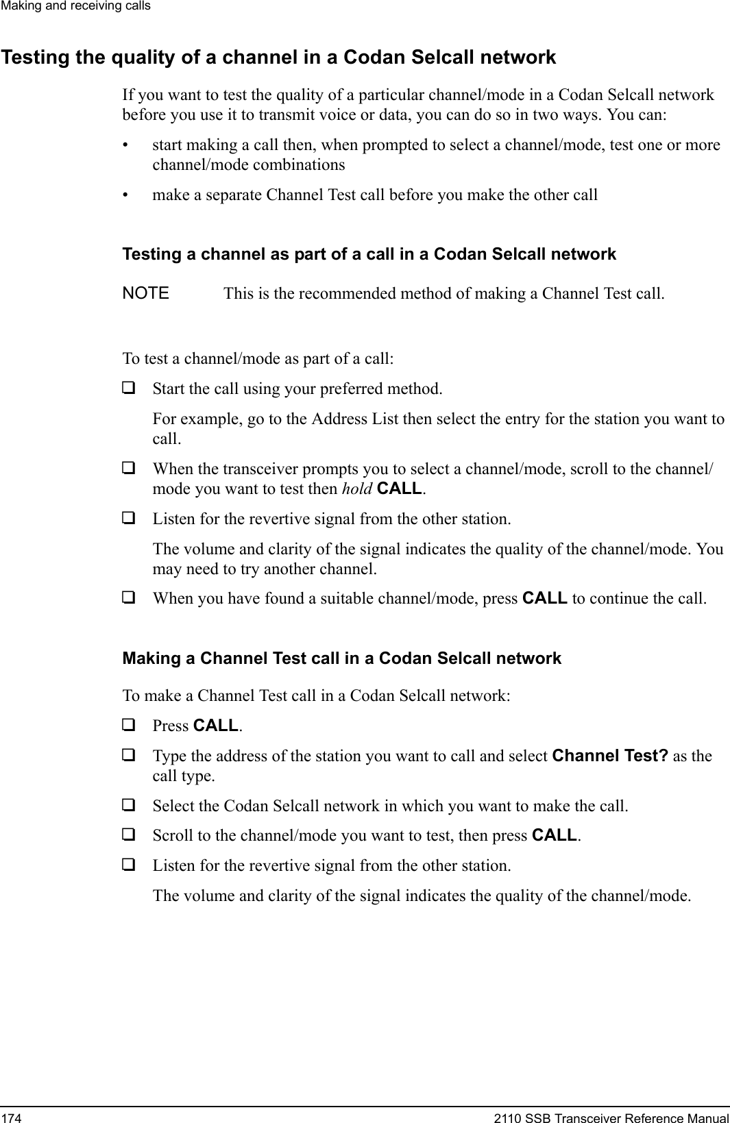 Making and receiving calls174 2110 SSB Transceiver Reference ManualTesting the quality of a channel in a Codan Selcall networkIf you want to test the quality of a particular channel/mode in a Codan Selcall network before you use it to transmit voice or data, you can do so in two ways. You can:• start making a call then, when prompted to select a channel/mode, test one or more channel/mode combinations• make a separate Channel Test call before you make the other callTesting a channel as part of a call in a Codan Selcall networkTo test a channel/mode as part of a call:1Start the call using your preferred method.For example, go to the Address List then select the entry for the station you want to call.1When the transceiver prompts you to select a channel/mode, scroll to the channel/mode you want to test then hold CALL.1Listen for the revertive signal from the other station.The volume and clarity of the signal indicates the quality of the channel/mode. You may need to try another channel.1When you have found a suitable channel/mode, press CALL to continue the call.Making a Channel Test call in a Codan Selcall networkTo make a Channel Test call in a Codan Selcall network:1Press CALL.1Type the address of the station you want to call and select Channel Test? as the call type.1Select the Codan Selcall network in which you want to make the call.1Scroll to the channel/mode you want to test, then press CALL.1Listen for the revertive signal from the other station.The volume and clarity of the signal indicates the quality of the channel/mode.NOTE This is the recommended method of making a Channel Test call.