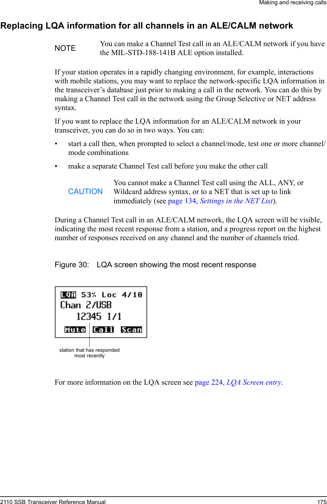 Making and receiving calls2110 SSB Transceiver Reference Manual 175Replacing LQA information for all channels in an ALE/CALM networkIf your station operates in a rapidly changing environment, for example, interactions with mobile stations, you may want to replace the network-specific LQA information in the transceiver’s database just prior to making a call in the network. You can do this by making a Channel Test call in the network using the Group Selective or NET address syntax.If you want to replace the LQA information for an ALE/CALM network in your transceiver, you can do so in two ways. You can:• start a call then, when prompted to select a channel/mode, test one or more channel/mode combinations• make a separate Channel Test call before you make the other callDuring a Channel Test call in an ALE/CALM network, the LQA screen will be visible, indicating the most recent response from a station, and a progress report on the highest number of responses received on any channel and the number of channels tried.Figure 30: LQA screen showing the most recent responseFor more information on the LQA screen see page 224, LQA Screen entry.NOTE You can make a Channel Test call in an ALE/CALM network if you have the MIL-STD-188-141B ALE option installed.CAUTIONYou cannot make a Channel Test call using the ALL, ANY, or Wildcard address syntax, or to a NET that is set up to link immediately (see page 134, Settings in the NET List).station that has respondedmost recently