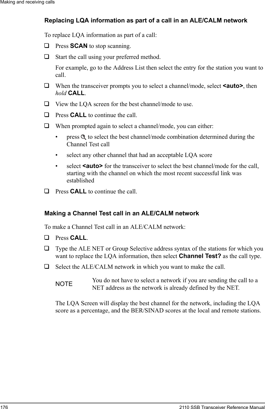 Making and receiving calls176 2110 SSB Transceiver Reference ManualReplacing LQA information as part of a call in an ALE/CALM networkTo replace LQA information as part of a call:1Press SCAN to stop scanning.1Start the call using your preferred method.For example, go to the Address List then select the entry for the station you want to call.1When the transceiver prompts you to select a channel/mode, select &lt;auto&gt;, then hold CALL.1View the LQA screen for the best channel/mode to use.1Press CALL to continue the call.1When prompted again to select a channel/mode, you can either:• press  to select the best channel/mode combination determined during the Channel Test call• select any other channel that had an acceptable LQA score• select &lt;auto&gt; for the transceiver to select the best channel/mode for the call, starting with the channel on which the most recent successful link was established1Press CALL to continue the call.Making a Channel Test call in an ALE/CALM networkTo make a Channel Test call in an ALE/CALM network:1Press CALL.1Type the ALE NET or Group Selective address syntax of the stations for which you want to replace the LQA information, then select Channel Test? as the call type.1Select the ALE/CALM network in which you want to make the call.The LQA Screen will display the best channel for the network, including the LQA score as a percentage, and the BER/SINAD scores at the local and remote stations.NOTE You do not have to select a network if you are sending the call to a NET address as the network is already defined by the NET.