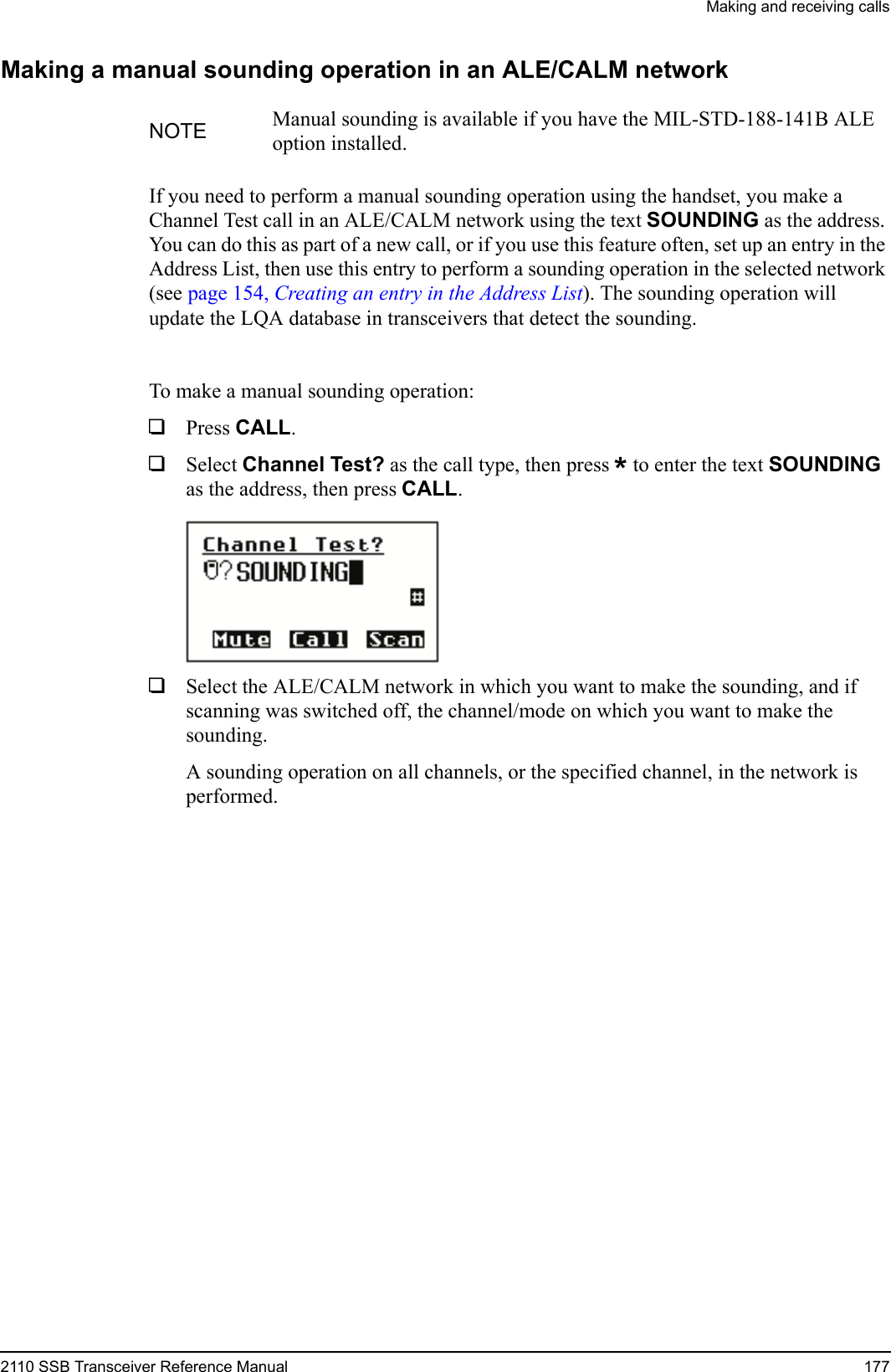 Making and receiving calls2110 SSB Transceiver Reference Manual 177Making a manual sounding operation in an ALE/CALM networkIf you need to perform a manual sounding operation using the handset, you make a Channel Test call in an ALE/CALM network using the text SOUNDING as the address. You can do this as part of a new call, or if you use this feature often, set up an entry in the Address List, then use this entry to perform a sounding operation in the selected network (see page 154, Creating an entry in the Address List). The sounding operation will update the LQA database in transceivers that detect the sounding.To make a manual sounding operation:1Press CALL.1Select Channel Test? as the call type, then press * to enter the text SOUNDING as the address, then press CALL.1Select the ALE/CALM network in which you want to make the sounding, and if scanning was switched off, the channel/mode on which you want to make the sounding.A sounding operation on all channels, or the specified channel, in the network is performed.NOTE Manual sounding is available if you have the MIL-STD-188-141B ALE option installed.