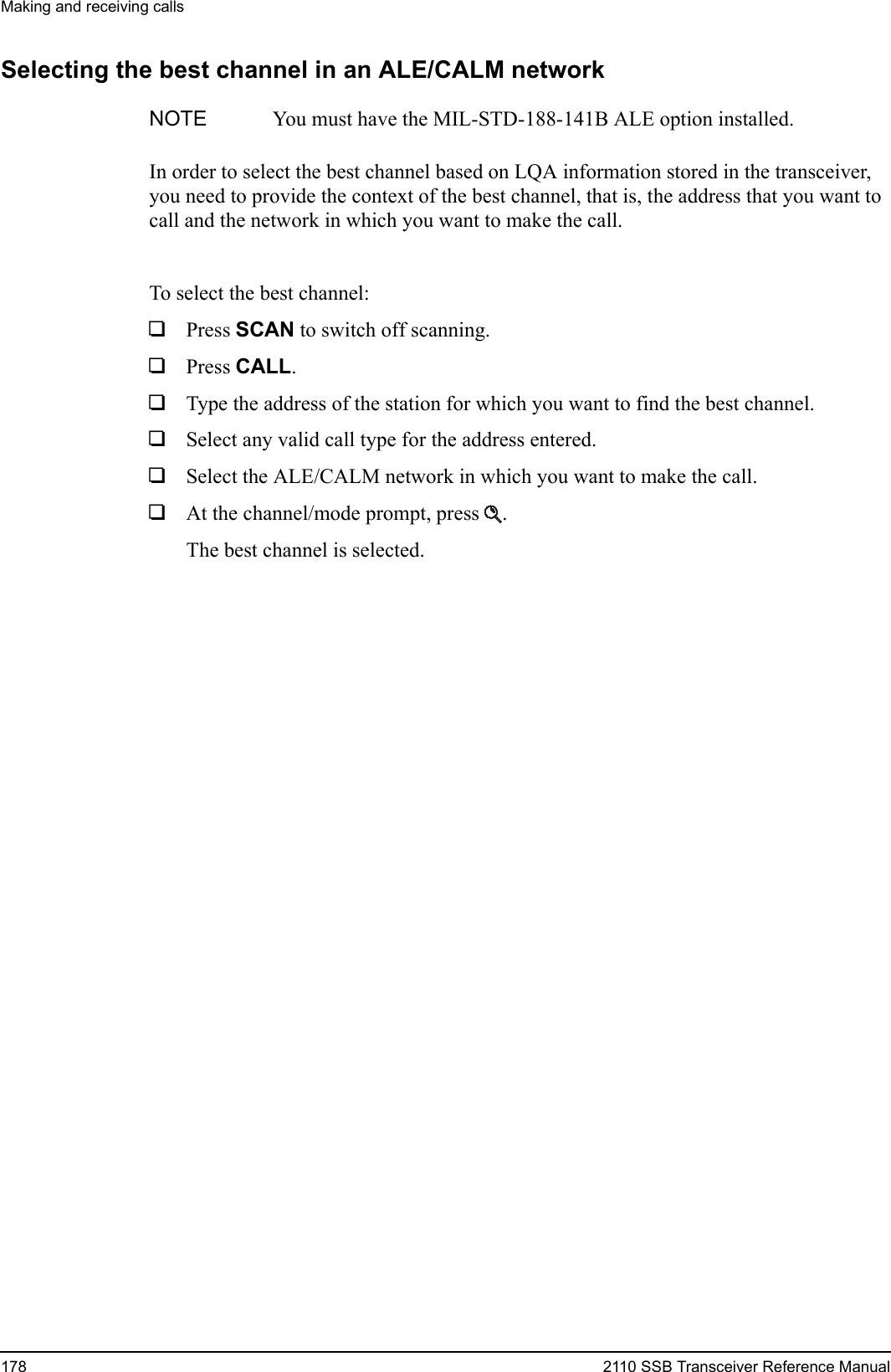 Making and receiving calls178 2110 SSB Transceiver Reference ManualSelecting the best channel in an ALE/CALM networkIn order to select the best channel based on LQA information stored in the transceiver, you need to provide the context of the best channel, that is, the address that you want to call and the network in which you want to make the call.To select the best channel:1Press SCAN to switch off scanning.1Press CALL.1Type the address of the station for which you want to find the best channel.1Select any valid call type for the address entered.1Select the ALE/CALM network in which you want to make the call.1At the channel/mode prompt, press .The best channel is selected.NOTE You must have the MIL-STD-188-141B ALE option installed.